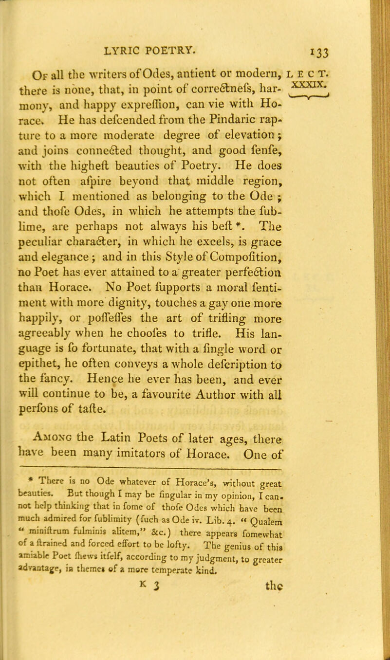 Of all the writers of Odes, antient or modern, lect. there is none, that, in point of corre&nefs, har- ^*LX^J mony, and happy expreffion, can vie with Ho- race. He has defcended from the Pindaric rap- ture to a more moderate degree of elevation ; and joins connected thought, and good fenfe, with the high eft beauties of Poetry. He does not often afpire beyond that middle region, which I mentioned as belonging to the Ode j and thofe Odes, in which he attempts the fub- lime, are perhaps not always his beft #. The peculiar character, in which he excels, is grace and elegance ; and in this Style of Compofition, no Poet has ever attained to a greater perfection than Horace. No Poet fupports a moral fenti- ment with more dignity, touches a gay one more happily, or poffeffes the art of trifling more agreeably when he choofes to trifle. His lan- guage is fo fortunate, that with a Angle word or epithet, he often conveys a whole defcription to the fancy. Hence he ever has been, and ever will continue to be, a favourite Author with all perfons of tafte. Among the Latin Poets of later ages, there have been many imitators of Horace. One of * There is no Ode whatever of Horace's, without great beauties. But though I may be Angular in my opinion, I can. not help thinking that in fome of thofe Odes which have been much admired for fublimity (fuch as Ode iv. Lib. 4. « Qualem u miniftrum fulminis alitem, &c.) there appears fomewhat of a ftrained and forced effort to be lofty. The genius of this amiable Poet mews itfelf, according to my judgment, to greater advantage, in themci of a more temperate kind. k 3 the