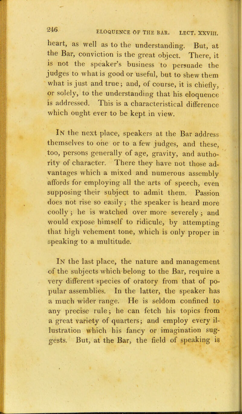 heart, as well as to the understanding. But, at the Bar, conviction is the great object. There, it is not the speaker's business to persuade the judges to what is good or useful, but to shew them what is just and true; and, of course, it is chiefly, or solely, to the understanding that his eloquence is addressed. This is a characteristical difference which ought ever to be kept in view. In the next place, speakers at the Bar address themselves to one or to a few judges, and these, too, persons generally of age, gravity, and autho- rity of character. There they have not those ad- vantages which a mixed and numerous assembly affords for employing all the arts of speech, even supposing their subject to admit them. Passion does not rise so easily; the speaker is heard more coolly ; he is watched over more severely ; and would expose himself to ridicule, by attempting that high vehement tone, which is only proper in speaking to a multitude. In the last place, the nature and management of the subjects which belong to the Bar, require a very different 6pecies of oratory from that of po- pular assemblies. In the latter, the speaker has a much wider range. He is seldom confined to any precise rule; he can fetch his topics from a great variety of quarters; and employ every il- lustration which his fancy or imagination sug- gests. But, at the Bar, the field of speaking is