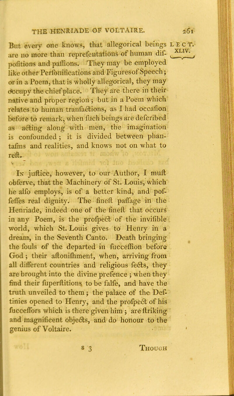 But every one knows, that allegorical beings LECT. are no more than representations of human dif- y™?.'_, pofitions and paffions. They may be employed like other Perfonitications and Figures of Speech; or in a Poem, that is wholly allegorical, they may tfccupy the chief place. They are there in their native and proper region ; but in a Poem which relates to human tranfa6tions, as I had occafion before to remark, when fuch beings are defcribed as acting along with men, the imagination is confounded; it is divided between phan- tafms and realities, and knows not on what to reft. Iff juftice, however, to our Author, I mull obferve, that the Machinery of St. Louis, which he alfo employs, is of a better kind, and pof- feffes real dignity. The fineft paffage in the Henriade, indeed one of the fineft that occurs in any Poem, is the profpe6t of the invifible world, which St. Louis gives to Henry in a dream, in the Seventh Canto. Death bringing the fouls of the departed in fucceffion before God; their aftoniftiment, when, arriving from all different countries and religious fe6ls, they are brought into the divine prefence ; when they find their fuperftitions to be falfe, and have the truth unveiled to them; the palace of the Def- tinies opened to Henry, and the profpe6l of his fucceffors which is there given him ; are linking and magnificent objects, and do honour to the genius of Voltaire. ' Though