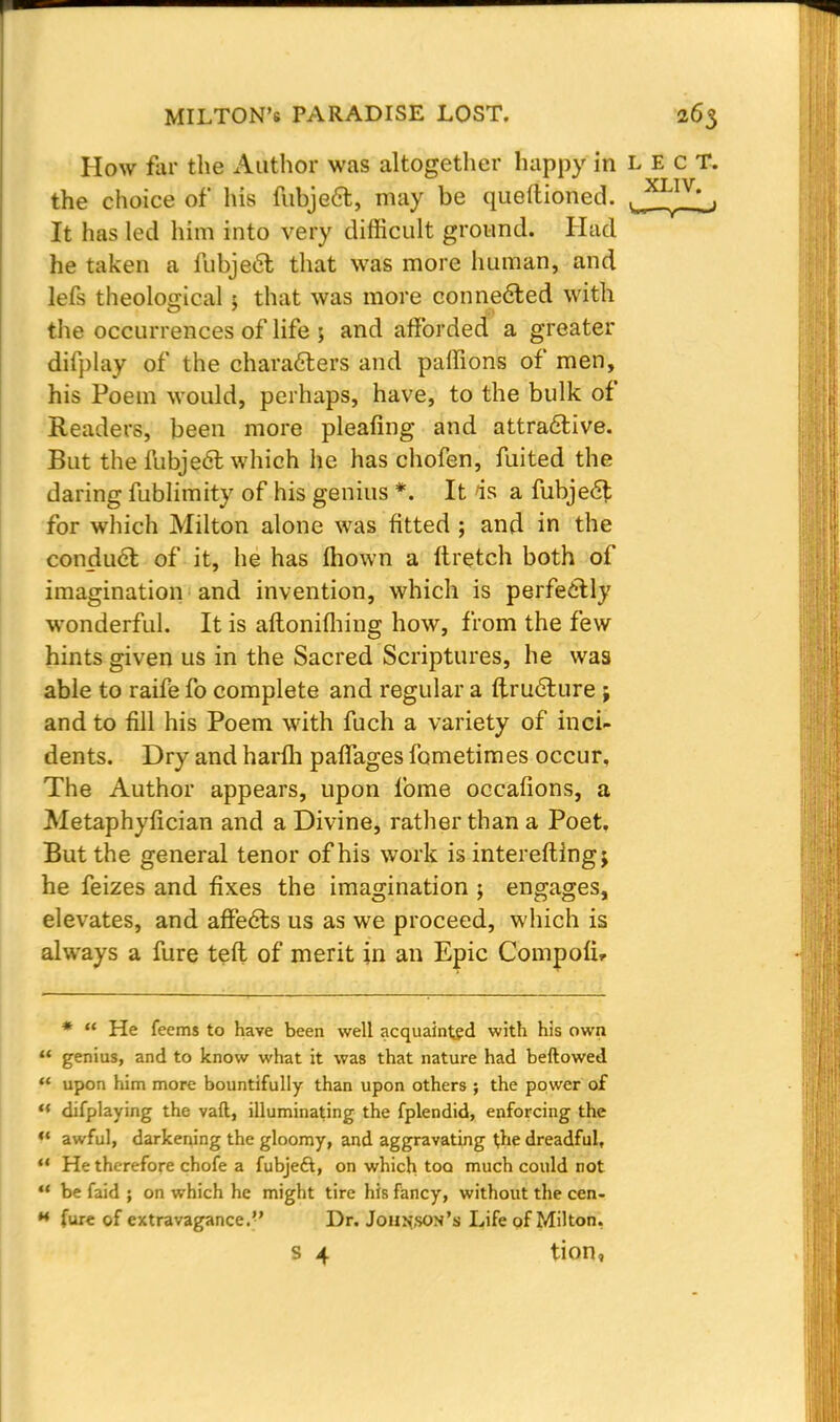 How far the Author was altogether happy in L E c T. the choice of his fubject, may be queftioned. J^I^, It has led him into very difficult ground. Had he taken a fubject that was more human, and lefs theological j that was more connected with the occurrences of life ; and afforded a greater diiplay of the characters and paffions of men, his Poem would, perhaps, have, to the bulk of Readers, been more pleafing and attractive. But the fubje6l which he has chofen, fuited the daring fublimity of his genius *. It >is a fubjecl; for which Milton alone was fitted ; and in the conduct of it, he has mown a ftretch both of imagination and invention, which is perfectly wronderful. It is aftoniihing how, from the few hints given us in the Sacred Scriptures, he was able to raife fo complete and regular a ftructure j and to fill his Poem with fuch a variety of inci- dents. Dry and harfli paffages fometimes occur, The Author appears, upon fome occafions, a Metaphyfician and a Divine, rather than a Poet. But the general tenor of his work is intereftingj he feizes and fixes the imagination ; engages, elevates, and affects us as we proceed, which is always a fure teft of merit in an Epic Compofu *  He feems to have been well acquainted with his own  genius, and to know what it was that nature had bellowed  upon him more bountifully than upon others ; the power of ** difplaying the vaft, illuminating the fplendid, enforcing the «' awful, darkening the gloomy, and aggravating the dreadful,  He therefore chofe a fubjeft, on which too much could not  be faid ; on which he might tire his fancy, without the cen- ** fure of extravagance.'' Dr. Johnson's Life of Milton. s 4 tion,