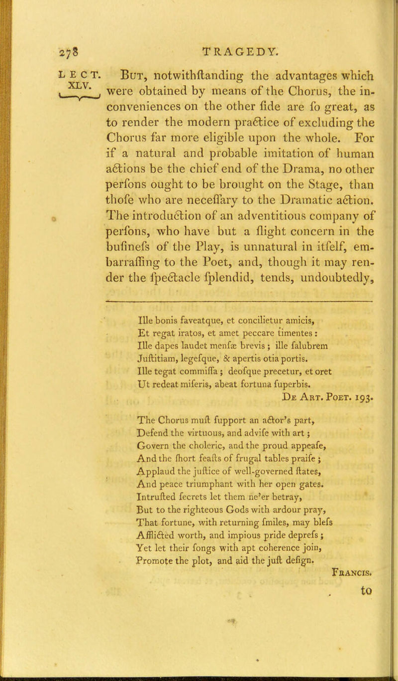 L E c T. But, notwithftanding the advantages which ' XJ^V*_f were obtained by means of the Chorus, the in- conveniences on the other fide are fo great, as to render the modern practice of excluding the Chorus far more eligible upon the whole. For if a natural and probable imitation of human actions be the chief end of the Drama, no other perfons ought to be brought on the Stage, than thofe who are neceffary to the Dramatic action. The introduction of an adventitious company of perfons, who have but a flight concern in the bufinefs of the Play, is unnatural in itfelf, era- barraffing to the Poet, and, though it may ren- der the fpectacle fplendid, tends, undoubtedly, Ille bonis faveatque, et concilietur amicis, Et regat iratos, et amet peccare iimentes: Ille dapes laudet menfae brevis ; ille falubrem Juftitiam, legefque, 8c apertis otia portis. Ille tegat commifla ; deofque precetur, et oret Ut redeat miferis, abeat fortuna fuperbis. De Art. Poet. 193. The Chorus muft fupport an aftor'6 part, Defend the virtuous, and advife with art$ Govern the choleric, and the proud appeafe, And the fhort feafts of frugal tables praife ; Applaud the juftice of welUgoverned ftates, And peace triumphant with her open gates. Intrufted fecrets let them ne'er betray, But to the righteous Gods with ardour pray, That fortune, with returning fmiles, may blefs Afflifted worth, and impious pride deprefs ; Yet let their fongs with apt coherence join, Promote the plot, and aid the juft defign. Fbancis. to