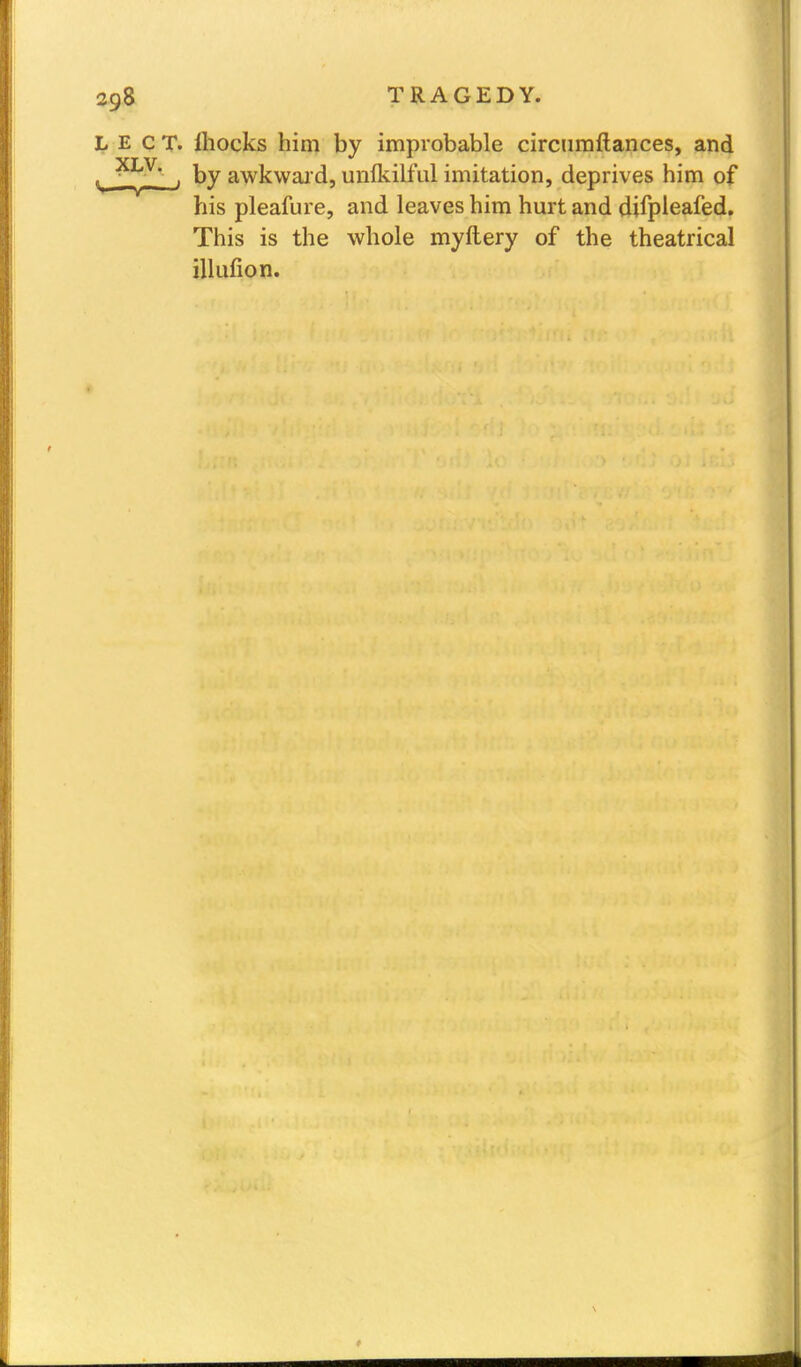 LECT. ihocks him by improbable circumftances, and v , by awkward, unlkilful imitation, deprives him of his pleafure, and leaves him hurt and difpleafed. This is the whole myftery of the theatrical illufion.