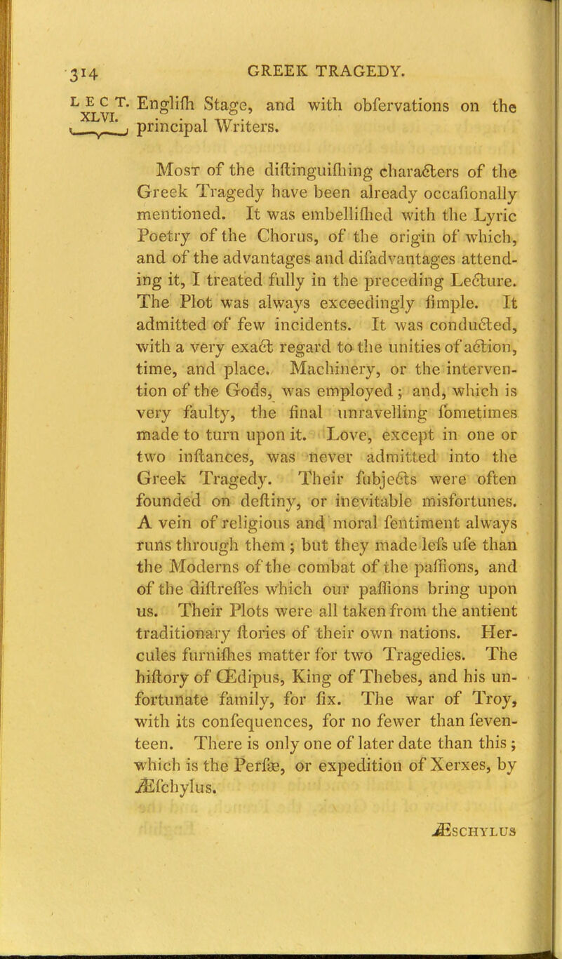 L E c T. Englifh Stage, and with obfervations on the . '_■ principal Writers. Most of the diftinguiihing characters of the Greek Tragedy have been already occafionally mentioned. It was embelliftied with the Lyric Poetry of the Chorus, of the origin of which, and of the advantages and difadvantages attend- ing it, I treated fully in the preceding Lecture. The Plot was always exceedingly fimple. It admitted of few incidents. It was conducted, with a very exact regard to the unities of action, time, and place. Machinery, or the interven- tion of the Gods, was employed; and, which is very faulty, the final unravelling fometimes made to turn upon it. Love, except in one or two inftances, was never admitted into the Greek Tragedy. Their fubjects were often founded on deftiny, or inevitable misfortunes. A vein of religious and moral fentiment always runs through them ; but they made lefs ufe than the Moderns of the combat of the paffions, and of the diftreffes which our pafiions bring upon us. Their Plots were all taken from the antient traditionary ftories of their own nations. Her- cules furnimes matter for two Tragedies. The hiftory of CEdipus, King of Thebes, and his un- fortunate family, for fix. The war of Troy, with its confequences, for no fewer than feven- teen. There is only one of later date than this ; which is the Perfe, or expedition of Xerxes, by ./Efchylus. JESCHYLUS