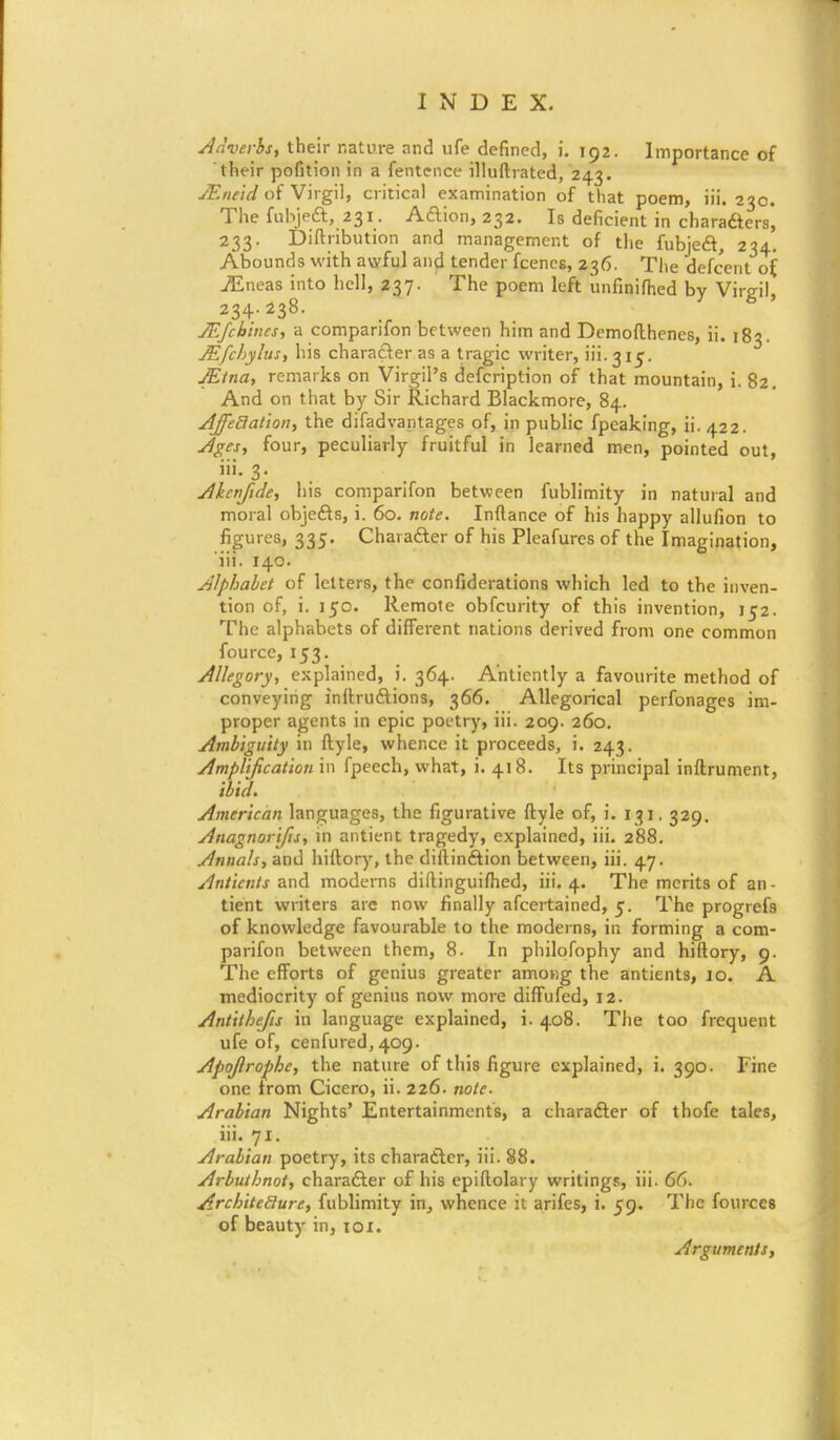 Adverbs, their nature and ufe defined, i. 192. Importance of their pofition in a fentcnce illuftrated, 243. JF.neid of Virgil, critical examination of that poem, iii. 23c. The fubjeft, 231. Action, 232. Is deficient in chara&ers, 233. Distribution and management of the fubjeft, 234. Abounds with awful and tender fcencs, 236. The defcent of jEneas into hell, 237. The poem left unfinifhed by Virgil, 234.238. JEfchines, a comparifon between him and Demofthenes, ii. 183. JEfchylus, his character as a tragic writer, iii. 31c. JEtna, remarks on Virgil's defcription of that mountain, i. 82. And on that by Sir Richard Blackmore, 84. Affetlation, the difadvantages of, in public fpeaking, ii. 422. Ages, four, peculiarly fruitful in learned men, pointed out, iii. 3. Akcnfide, his comparifon between fublimity in natural and moral objefts, i. 60. note. Inftance of his happy allufion to figures, 335. Character of his Pleafures of the Imagination, iii. 140. Alphabet of letters, the confederations which led to the inven- tion of, i. 150. Remote obfcurity of this invention, 152. The alphabets of different nations derived from one common fourcc, 153. Allegory, explained, i. 364. Ahtiently a favourite method of conveying inftru&ions, 366. Allegorical perfonages im- proper agents in epic poetry, iii. 209. 260. Ambiguity in ftyle, whence it proceeds, i. 243. Amplification in fpeech, what, i. 418. Its principal inftrument, ibid. American languages, the figurative ftyle of, i. 131. 329. Anagnorifis, in antient tragedy, explained, iii. 288. Annals, and hiftory, the diftinftion between, iii. 47. Anticnts and moderns diftinguifhed, iii. 4. The merits of an- tient writers arc now finally ascertained, 5. The progrefs of knowledge favourable to the moderns, in forming a com- parifon between them, 8. In philofophy and hiftory, 9. The efforts of genius greater amov)g the antients, 10. A mediocrity of genius now more diffufed, 12. Antithefis in language explained, i. 408. The too frequent ufe of, cenfured, 409. Apojlrophe, the nature of this figure explained, i. 390. line one from Cicero, ii. 226. note- Arabian Nights' Entertainments, a chara&er of thofe tales, iii. 71. Arabian poetry, its character, iii. 88. Arbuthnot, character of his epiftolary writings, iii. 66. Architecture, fublimity in, whence it arifes, i. 59. The fources of beauty in, xox. Arguments,