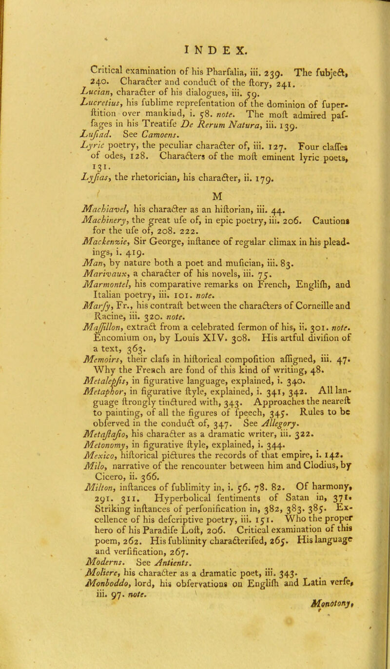 Critical examination of his Pharfalia, iii. 239. The fubjeft, 240. Charafter and conduft of the ftory, 241. Luc'tan, charafter of his dialogues, iii. 59. Lucretius, his fublime reprefentation of the dominion of fuper- ftition over mankiud, i. 58. note. The moll admired paf- fages in his Treatife De Rerum Natura, iii. 139. Lit/lad. See Camoens. Lyric poetry, the peculiar charafter of, iii. 127. Four clafles of odes, 128. Charafters of the moft eminent lyric poets, Lyjias, the rhetorician, his charafter, ii. 179. M Machiavel, his charafter as an hiftorian, iii. 44. Machinery, the great ufe of, in epic poetry, iii. 206. Caution* for the ufe of, 208. 222. Mackenzie, Sir George, inftance of regular climax in his plead- ings, i. 419. Man, by nature both a poet and mufician, iii. 83. Marivaux, a charafter of his novels, iii. 75. Marmontel, his comparative remarks on French, Englirti, and Italian poetry, iii. 101. note. Marfy, Fr., his contrail between the charafters of Corneille and Racine, iii. 320. note. MaJJillon, extraft from a celebrated fermon of his, ii. 301. note. Encomium on, by Louis XIV. 308. His artful divifion of a text, 363. Memoirs, their clafs in hiftorical compofition afligned, iii. 47. Why the French are fond of this kind of writing, 48. Metalepfis, in figurative language, explained, i. 340. Metaphor, in figurative ftyle, explained, i. 341, 342. All lan- guage ftrongly tinftured with, 343. Approaches the neareft to painting, of all the figures of fpeech, 345. Rules to be obferved in the conduft of, 347. See Allegory. Mttajlafio, his charafter as a dramatic writer, iii. 322. Metonomy, in figurative ftyle, explained, i. 344. Mexico, hiftorical piftures the records of that empire, i. 142. Milo, narrative of the rencounter between him and Clodius, by Cicero, ii. 366. Milton, inftances of fublimity in, i. 56. 78. 82. Of harmony, 291. 311. Hyperbolical fentiments of Satan in, 37N Striking inftances of personification in, 382, 383. 385. Ex- cellence of his defcriptive poetry, iii. 151. Who the proper hero of his Paradife Loft, 206. Critical examination of this poem, 262. His fublimity charafterifed, 265. His language and verification, 267. Moderns. See Antients. Moliere, his charafter as a dramatic poet, iii. 343. Monboddo, lord, his obfervatioas on Englilh and Latin verfe, iii. 97. note. Monotony,