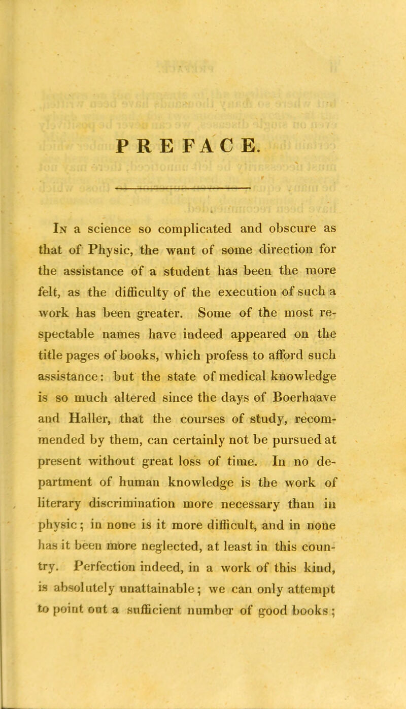 P R E FAC E. In a science so complicated and obscure as tbat of Physic, the want of some direction for the assistance of a student has been the more felt, as the difficulty of the execution of such a work has been greater. Some of the most re- spectable names have indeed appeared on the title pages of books, which profess to afford such assistance: but the state of medical knowledge is so much altered since the days of Boerhaave and Haller, that the courses of study, recom- mended by them, can certainly not be pursued at present without great loss of time. In no de- partment of human knowledge is the work of literary discrimination more necessary than in physic; in none is it more difficult, and in none has it been more neglected, at least in this coun- try. Perfection indeed, in a work of this kind, is absolutely unattainable; we can only attempt to point out a sufficient number of good books ;