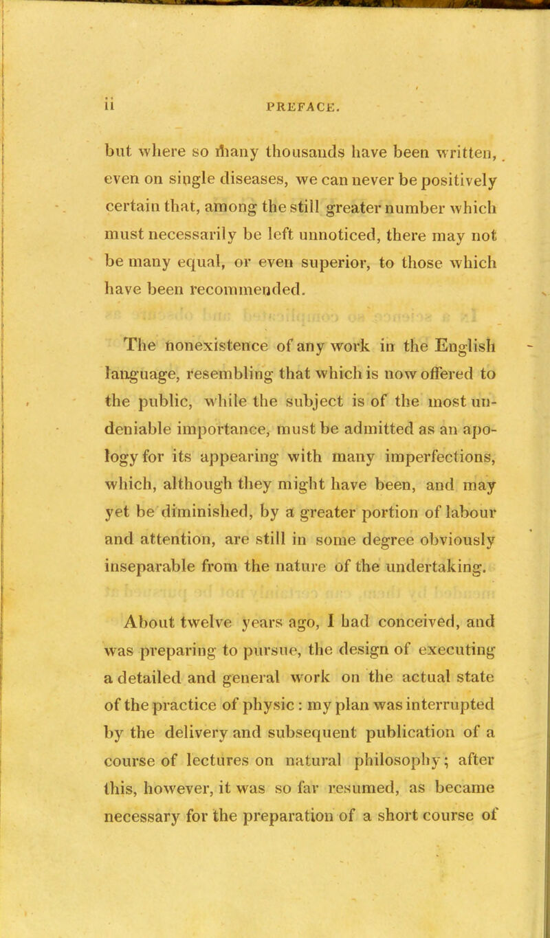 but where so iliaiiy thousands have been written, even on single diseases, we can never be positively certain that, among the still greater number which must necessarily be left unnoticed, there may not be many equal, or even superior, to those which have been recommended. The nonexistence of any work in the English language, resembling that which is now offered to the public, while the subject is of the most un- deniable importance, must be admitted as an apo- logy for its appearing with many imperfections, which, although they might have been, and may yet be diminished, by a greater portion of labour and attention, are still in some degree obviously inseparable from the nature of the undertaking. About twelve years ago, I had conceived, and was preparing to pursue, the design of executing a detailed and general work on the actual state of the practice of physic : my plan was interrupted by the delivery and subsequent publication of a course of lectures on natural philosophy; after this, however, it was so far resumed, as became necessary for the preparation of a short course of