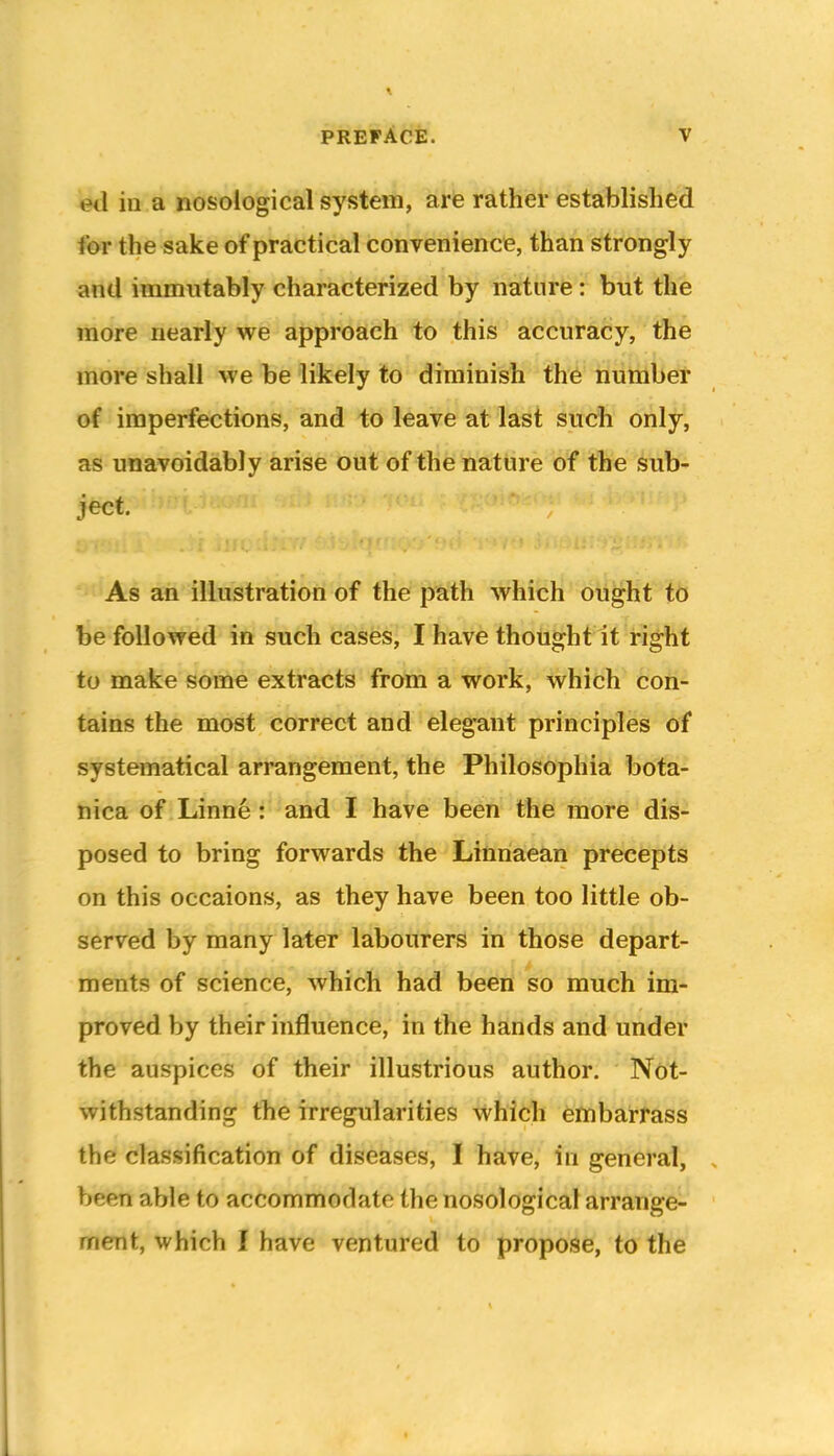 ed in a nosological system, are rather established for the sake of practical convenience, than strongly and immutably characterized by nature: but the more nearly we approach to this accuracy, the more shall we be likely to diminish the number of imperfections, and to leave at last such only, as unavoidably arise out of thetiatiire of the sub- ject. As an illustration of the path which ought to be followed in such cases, I have thought It right to make some extracts from a work, which con- tains the most correct and elegant principles of systematical arrangement, the Philosophia bota- nica of Linne: and I have been the more dis- posed to bring forwards the Linria;ean precepts on this occaions, as they have been too little ob- served by many later labourers in those depart- ments of science, which had been so much im- proved by their influence, in the hands and under the auspices of their illustribus author. Not- withstanding the irregularities whidi embarrass the classification of diseases, I have, in general, been able to accommorlato the nosological arrange- ment, which I have ventured to propose, to the
