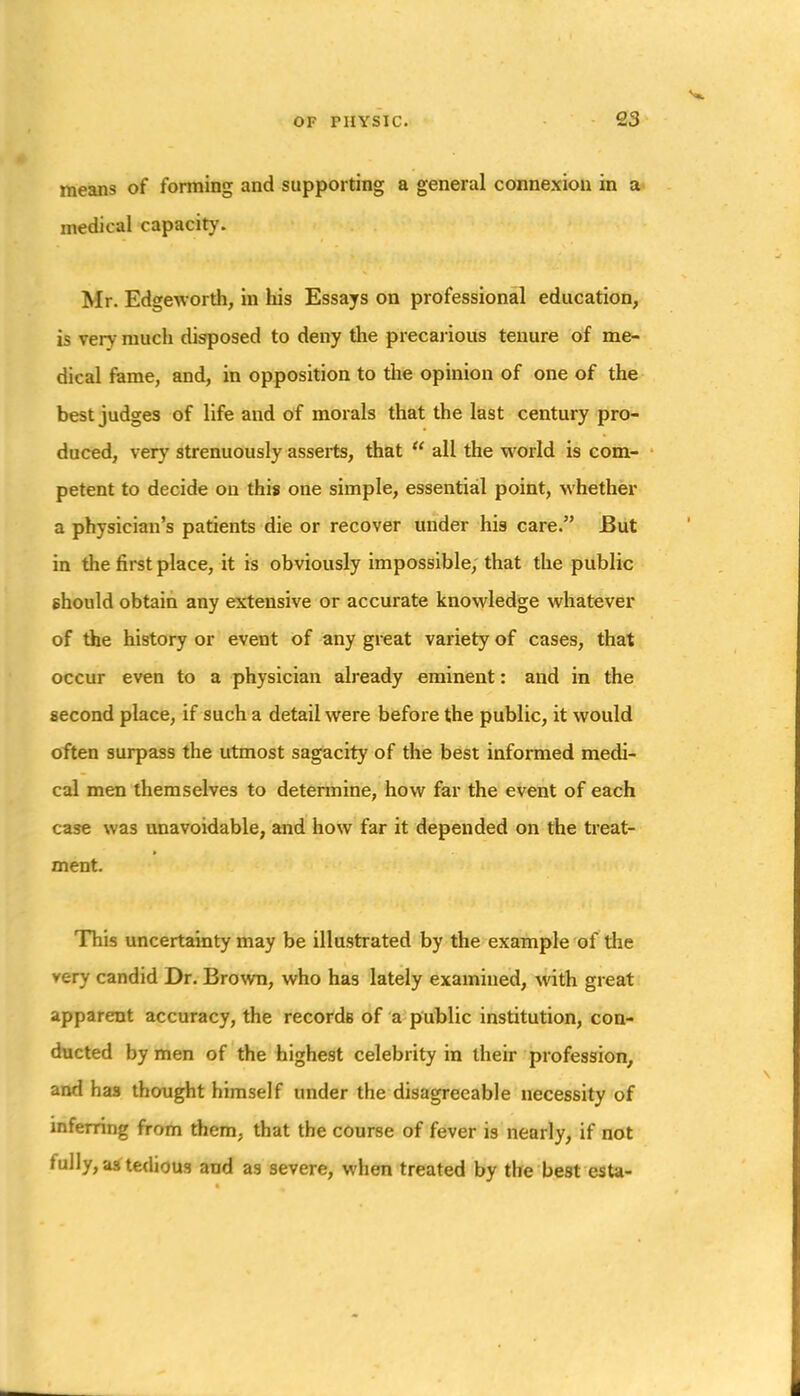 means of forming and supporting a general connexion in a medical capacity. Mr. Edgeworth, in his Essays on professional education, is very much disposed to deny the precarious tenure of me- dical fame, and, in opposition to the opinion of one of the best judges of life and of morals that the last century pro- duced, very strenuously asserts, that  all the world is com- petent to decide on this one simple, essential point, whether a physician's patients die or recover under his care. But in the first place, it is obviously impossible, that the public ehould obtain any extensive or accurate knowledge whatever of the history or event of any great variety of cases, that occur even to a physician already eminent: and in the second place, if such a detail were before the public, it would often surpass the utmost sagacity of the best informed medi- cal men themselves to determine, how far the event of each case was unavoidable, and how far it depended on the treat- ment. This uncertainty may be illustrated by the example of the very candid Dr. Bro\vn, who has lately examined, with great apparent accuracy, the records of a public institution, con- ducted hymen of the highest celebrity in their profession, and has thought himself under the disagreeable necessity of mfemng from them, that the course of fever is nearly, if not fully, as^tedious and as severe, when treated by the best esta-