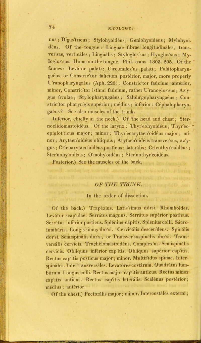 nus ; Digas'tricus; Stylohyoid^us; Genlohyoideus; Mylohyoi- dkus. Of the tongue: Linguae fibrae longitudin^les, trans* vei'sae, verticales ; Lingudlis ; Styloglos'sus ; Hyoglos'sus ; My- loglos'sus. Home on the tongue. Phil, trans. 1803. 205. Of the  fauces: Levator palati; Circuraflex'us palati; Paldtopharyn- ga6us, or Constric'tor faucium posterior, major, more properly U'ranopharyngaeus (Aph. 223); Constric'tor faucium anterior, minor, Constric'tor isthmi faucium, rather U'ranoglos'sus; Az'y- gus livulae ; Sty'lopharyngaeus; Salpin'gopharyngaeus ; Con- stric'tor pharyn'gis superior; m^dius ; inferior: Cephalopharyn- gaeus 1 See also muscles of the truul^. Inferior, chiefly in the neck.) Of the head and chest; Ster- noclldomastoideus. Of the larynx: Thyr'eohyoid^us ; Thyr'eo- - epiglot'ticus major; minor; Thyr'eoarytaen'oid^us major ; mi- nor ; Arytaen'oid6us obliquus; Arytaen'oideus transver'sus, az'y- gus; Cricoarytaen'oid^us posticus; lateralis; Cricothyr'eoideus; Ster'nohy'oideus; O'mohy'oid^us; Ster'nothyr'eoideus. . Posterior.) See the muscles of the back, OF THE TRUNK. In the order of dissection. Of the back.) Trapezius. Latis'simus d6rsi. Rhomboides. Levator scap'ulae. Serr^tus magnus. Serratus superior posticus, Serrdtus inferior posticus. Spl^nius capitis. Spl^nius colli. Sacro- lumbaris. Longis'simus dor'si. Cervic^lis descen'dens. Spinalis dor'si. Seniispin^lis dor'si, or Transver'sospinSlis dor'si. Trans- versiiis cervlcis. Trach61omastoiddus. Complex'us. Semispin^lis cervlcis. Obliquus inferior cap'itis. Obliquus superior cap'itis. Rectus cap'itis posticus major; minor. Multifidus spinae. Inter- spinSles. IntertransversSles. Levat6res costdrum. Quadratus lum- b6rum. Longus colli. Rectus major cap'itis ant'icus. Rectus minor cap'itis anticus. Rectus cap'itis lateralis. Scalenus posterior; mWius; anterior. Of the chest.) PectorSlis major; minor. Intercost^les extcrni;