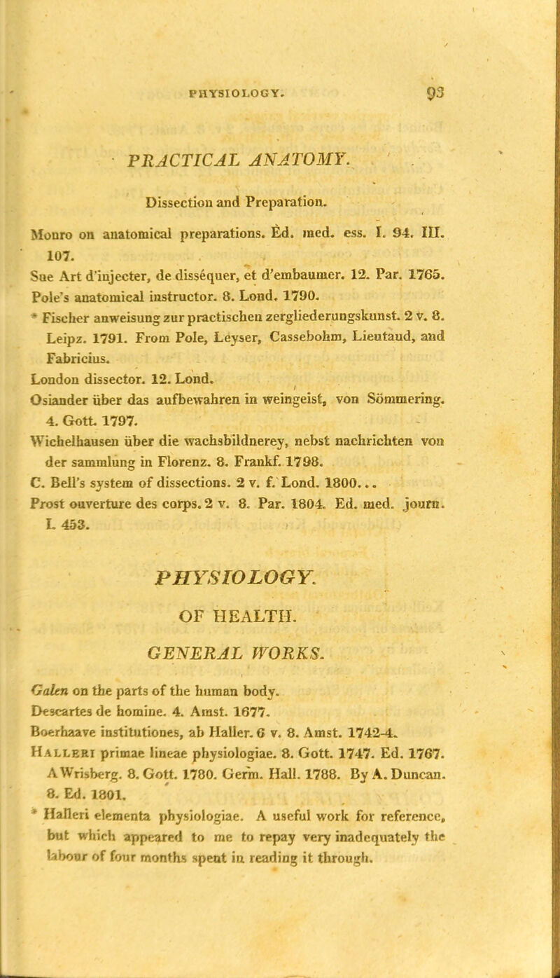 PRACTICAL ANATOMY. Dissection and Preparation. Monro on anatomical preparations. Ed. med. ess. I. 94. III. 107. Sue Art d'injecter, de dissequer, et d'embaumer. 12. Par. 1765. Pole's anatomical instructor. 8. Lond. 1790. * Fischer anweisungzur practischen zergliederungskunst. 2 v. 8. Leipz. 1791- From Pole, Leyser, Cassebohm, Lieutaud, and Fabricius. London dissector. 12. Lond. Osiander uber das aufbewahren in weingeist, von Sommering. 4. Gott 1797. Wichelhausen iiber die wachsbildnerey, nebst nachrichten von der sammlung in Florenz. 8. Frankf. 1798. C. Bell's system of dissections. 2 v. f. Lond. 1800... Frost ouverture des corps, 2 v. 8. Par. 1804. Ed. med. journ. L453. PHYSIOLOGY. OF HEALTH. GENERAL WORKS. Galen on the parts of the human body. Descartes de homine. 4. Arast. 1677. Boerhaave institutiones, ab Haller. G v. 8. Amst. 1742-4. Halleki primae lineae physiologiae. 8. Gott. 1747. Ed. 1767. AWrisberg. 8, Gott. 1780. Germ. Hall. 1788. By A. Duncan. 8. Ed. 1801. * Halleri elementa physiologiae. A useful work for reference, but whicli appeared to me to repay very inadequately the labour of four months spent in reading it through.