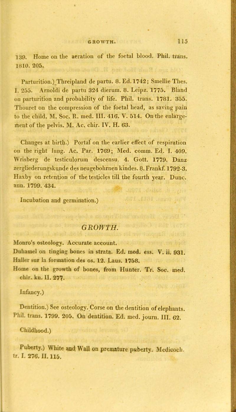 139. Home on tlie aeration of the foetal blood. Phil, tians. 1810. 205. Parturition.) Threiplaud de partu. 8. Ed. 1742; Smellie Thes. I. 255. Arnoldi de partu 324 dierum. 8. Leipz. 1775. Bland on parturition and probability of life. Phil, trans. 1781. 355. Tfaouret on the compression of the foetal head, as saving pain to the child. M. Soc. R. med. III. 416. V. 514. On the enlarge- ment of the pelvis. M. Ac. chir. IV. H. 63. Changes at birth.) Portal on the earlier effect of respiration on the right lung. Ac. Par. 1769; Med. comm. Ed. I. 409. Wrisberg de testiculorum descensu. 4. Gott. 1779. Danz zergliederungskunde des neugebolirnen kindes. 8. Frankf. 1792-3. Haxby on retention of the testicles till the fourth year. Dune, ann. 1799. 434. Incubation and germination.) GROWTH. Monro's osteology. Accurate account. Duhamel on tinging bones in strata. Ed. med. ess. V. ii, 931, Haller sur la formation des os. 12. Laus. 1758. Home on the growth of bones, from Hunter. Tr. Soc. med. chir. kn. II. 27?. Infancy.) Dentition.) See osteology. Corse on the dentition of elephants. Phil, trans. 1799. 205. On dentition. Ed. med. joum. III. 62. Childhood.) Puberty.) White and Wall on premature puberty. Medicoch. tr. I. 276. II. 115.