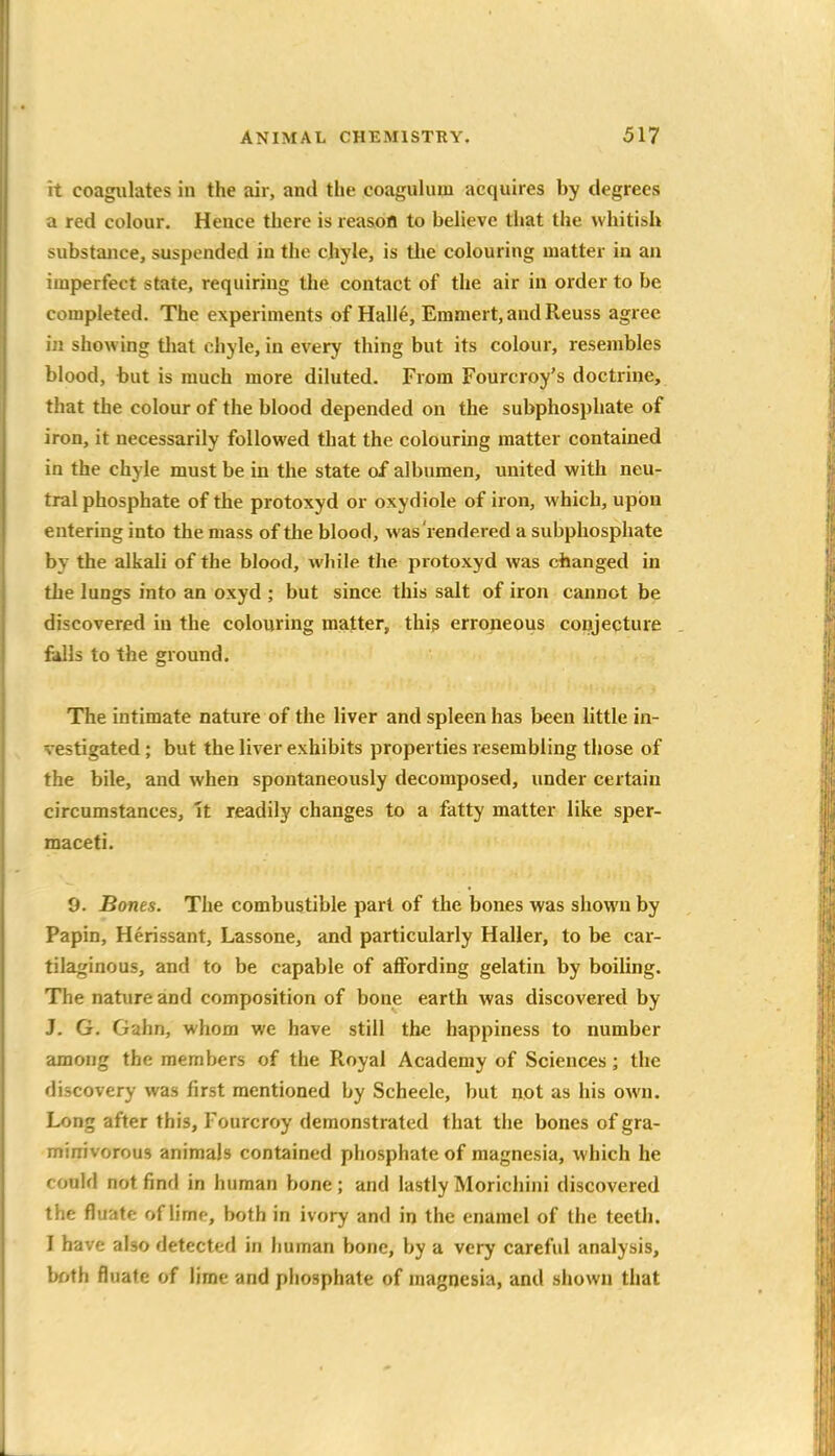 it coagulates in the air, and the coaguhim acquires by degrees a red colour. Hence there is reasofl to believe tliat the whitish substance, suspended in the chyle, is tlie colouring matter in an imperfect state, requiring the contact of the air in order to be completed. The experiments of Halle, Emmert, and Reuss agree in showing tliat chyle, in every thing but its colour, resembles blood, but is much more diluted. From Fourcroy's doctrine, that the colour of the blood depended on the subphospliate of iron, it necessarily followed that the colouring matter contained in the chyle must be in the state of albumen, united with neu- tral phosphate of the protoxyd or oxydiole of iron, which, upon entering into the mass of the blood, was rendered a subphosphate by the alkali of the blood, wJiile the protoxyd was changed in the lungs into an oxyd ; but since this salt of iron cannot be discovered in the colouring matter, this erroneous conjecture fills to the ground. The intimate nature of the liver and spleen has been little in- vestigated ; but the liver exhibits properties resembling those of the bile, and when spontaneously decomposed, under certain circumstances, It readily changes to a fatty matter like sper- maceti. 9. Bones. The combustible part of the bones was shown by Papin, Herissant, Lassone, and particularly Haller, to be car- tilaginous, and to be capable of affording gelatin by boiling. The nature and composition of bone earth was discovered by J. G. Gahn, whom we have still the happiness to number among the members of the Royal Academy of Sciences; the discovery was first mentioned by Scheele, but not as his own. Long after this, Fourcroy demonstrated that the bones of gra- minivorous animals contained phosphate of magnesia, which he could not find in human bone ; and lastly Morichini discovered the fluatc of lime, both in ivory and in the enamel of the teeth. I have also detected in human bone, by a very careful analysis, both fluate of lime and phosphate of magnesia, and shown that