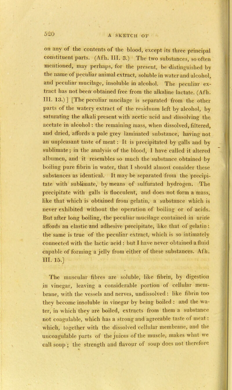 on any of the contents of the blood, except its three principal constituent parts. (Afh. III. 3.) The two substances, so often mentioned, may perhaps, for the present, be distinguished by the name of peculiar animal extract, soluble in water and alcohol, and peculiar mucilage, insoluble in alcohol. The peculiar ex- tract has not been obtained free from the alkaline lactate. (Afh. III. 13.) ] [The peculiar mucilage is separated from the other parts of the watery extract of the residuum left by alcohol, by saturating the alkali present with acetic acid and dissolving the acetate in alcohol: the remaining mass, when dissolved, filtered, and dried, affords a pale grey laminated substance, having not an unpleasant taste of meat: It is precipitated by galls and by sublimate; in the analysis of the blood, I have called it altered albumen, and it resembles so much the substance obtained by boiling pure fibrin in water, that I should almost consider these substances as identical. It may be separated from the precipi- tate with sublimate, by means of sulfurated hydrogen. The precipitate with galls is flocculent, and does not form a mass, like that which is obtained from gelatin, a substance which is never exhibited without the operation of boiling or of acids. But after long boiling, the peculiar mucilage contained in urine affords an elastic and adhesivfe precipitate, like that of gelatin : the same is true of the peculiar extract, which is so intimately connected with the lactic acid : but I have never obtained a fluid capable of forming a jelly from either of these substances. Afh. III. 15.] The muscular fibres are soluble, like fibrin, by digestion in vinegar, leaving a considerable portion of cellular mem- brane, with the vessels and nerves, undissolved: like fibrin too they become insoluble in vinegar by being boiled : and the wa- ter, in which they are boiled, extracts from them a substance not coagulable, which has a strong and agreeable taste of meat: which, together with the dissolved cellular membrane, and the uncoagulable parts of the juices of the muscle, makes what we call soup ; the strength and flavour of soup does not therefore