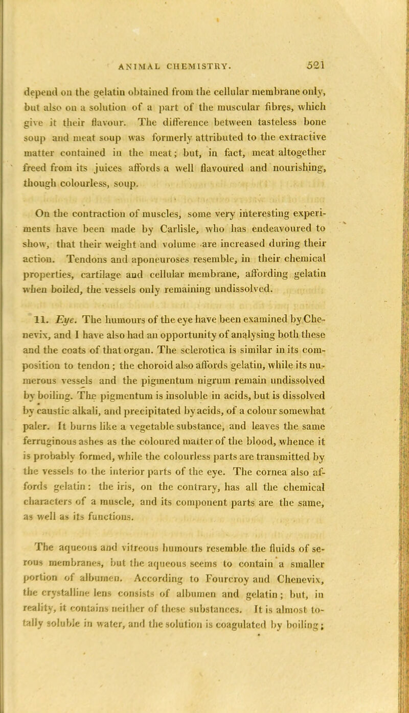 depend on the gelatin obtained from the cellular membrane only, but also on a solution of a jiart of the muscular fibres, which give it their flavour. The difference between tasteless bone soup and meat soup was formerly attributed to the extractive matter contained in the meat; but, in fact, meat altogether freed from its juices affords a well flavoured and nourishing, though colourless, soqp. On the contraction of muscles, some very interesting experi- ments have been made by Carlisle, who has endeavoured to show, that their weight and volume are increased during their action. Tendons and aponeuroses resemble, in their chemical properties, cartilage and cellular membrane, affording gelatin when boiled, the vessels only remaining undissolved. 11. Eye. The humours of the eye have been examined by Che- nevix, and I have also had an opportunity of analysing both these and the coats of that organ. The sclerotica is similar in its com- position to tendon; the choroid also affords gelatin, while its nu^ merous vessels and the pigmentum nigrum remain undissolved by boiling. The pigmentum is insoluble in acids, but is dissolved by caustic alkali, and precipitated by acids, of a colour somewhat paler. It burns like a vegetable substance, and leaves the same ferruginous ashes as the coloured matter of the blood, whence it is probably formed, while the colourless parts are transmitted by the vessels to the interior parts of the eye. The cornea also af- fords gelatin: the iris, on the contrary, has all the chemical characters of a muscle, and its component parts are the same, as well as its functions. The aqueous and vitreous humours resemble the fluids of se- rous membranes, but the atpjeous seems to contain a smaller portion of albumen. According to Fourcroy and Chenevix, the crystalline lens consists of albumen and gelatin ; but, in reality, it contains neitlier of these substances. It is almost to- tally soluble in water, and the solution is coagulated by boiling;