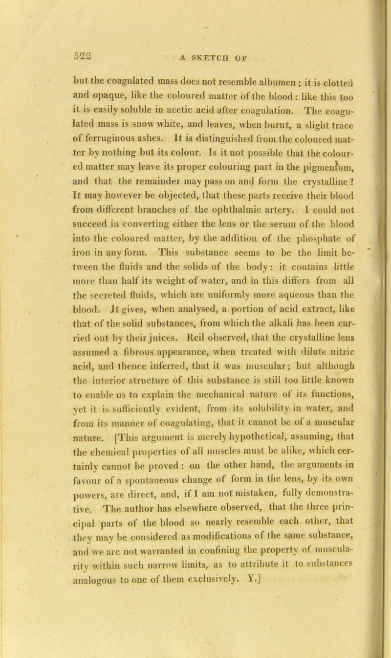 but the coagulated mass does not resemble albumen ; it is clotted and opaque, like the coloured matter of the blood: like this too it is easily soluble in acetic acid after coagulation. The coagu- lated mass is snow white, and leaves, when burnt, a slight trace of ferruginous ashes. It is distinguished from the coloured mat- ter by nothing but its colour. Is it not possible that the colour- ed matter may leave its proper colouring part in the pigmenfum, and that the remainder may pass on and form the crystalline 1 It may however be objected, that these parts receive their blood from different branches of the ophthalmic artery. I could not succeed in converting either the lens or the serum of the blood into the coloured matter, by the addition of the phosphate of iron in any form. This substance seems to be the limit be- tween the fluids and the solids of the body: it contains little more tban half its weight of water, and in this differs from all the secreted fluids, Avhich are uniformly more aqueous than the blood. Jt gives, when analysed, a portion of acid extract, like that of the solid substances, from which the alkali has been car- ried out by their juices. Reil observed, that the crystalline lens assumed a fibrous appearance, when treated with dilute nitric acid, and thence inferred, that it was muscular; but although the interior structure of this substance is still too little known to enable us to explain the mechanical nature of its functions, yet it is sufficiently evident, from its solubility in water, and from its manner of coagulating, that it cannot be of a muscular nature. [This argument is merely hypothetical, assuming, that the chemical properties of all muscles must be alike, which cer- tainly cannot be proved : on the other hand, the arguments in favour of a spontaneous change of form in the lens, by its own powers, are direct, and, if I am not mistaken, fully demonstra- tive. The author has elsewhere observed, that the three prin- cipal parts of the blood so nearly resemble each other, that they may be considered as modifications of the same substance, and we are not warranted in confining the property of muscula- rity within such narrow limits, as to attribute it to, substances analogous to one of them exclusively. Y.]