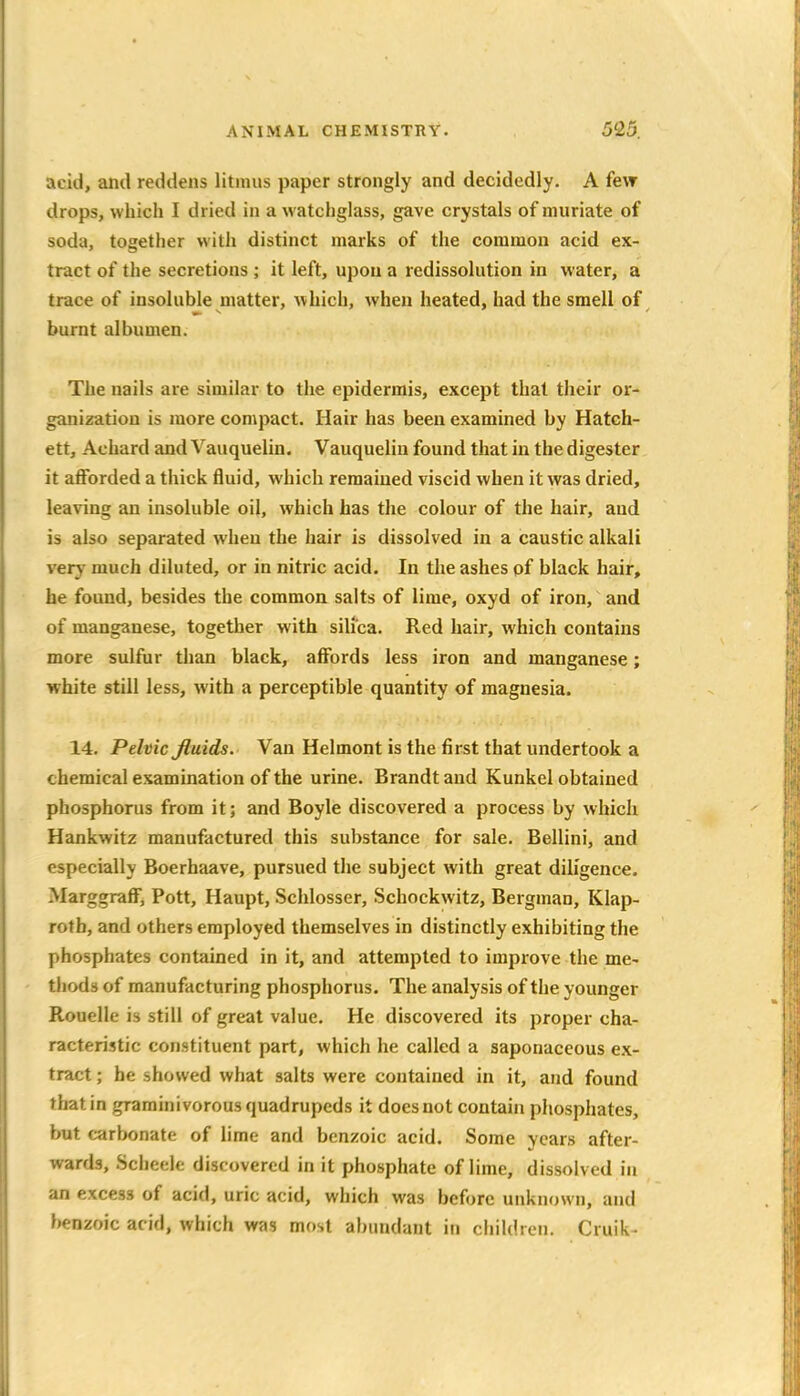 acid, and reddens litmus paper strongly and decidedly. A few drops, which I dried in a watchglass, gave crystals of muriate of soda, together with distinct marks of the common acid ex- tract of the secretions ; it left, upon a redissolution in water, a trace of insoluble matter, which, when heated, had the smell of burnt albumen. The nails are similar to the epidermis, except that their or- ganization is more compact. Hair has been examined by Hatch- ett, Achard and Vauquelin. Vauquelin found that in the digester it aflforded a thick fluid, which remained viscid when it was dried, leaving an insoluble oil, which has the colour of the hair, and is also separated when the hair is dissolved in a caustic alkali very much diluted, or in nitric acid. In the ashes of black hair, he found, besides the common salts of lime, oxyd of iron, and of manganese, together with silica. Red hair, which contains more sulfur than black, affords less iron and manganese; white still less, with a perceptible quantity of magnesia. 14. Pelvic Jluids. Van Helmont is the first that undertook a chemical examination of the urine. Brandt and Kunkel obtained phosphorus from it; and Boyle discovered a process by which Hankwitz manufactured this substance for sale. Bellini, and especially Boerhaave, pursued the subject with great diligence. Marggraff, Pott, Haupt, Schlosser, Schockwitz, Bergman, Klap- roth, and others employed themselves in distinctly exhibiting the phosphates contained in it, and attempted to improve the me- thods of manufacturing phosphorus. The analysis of the younger Rouelle is still of great value. He discovered its proper cha- racteristic constituent part, which he called a saponaceous ex- tract ; he showed what salts were contained in it, and found that in graminivorous quadrupeds it does not contain phosphates, but carbonate of lime and benzoic acid. Some years after- wards, Scheelt discovered in it phosphate of lime, dissolved in an excess of acid, uric acid, which was before unknown, and benzoic acid, which was most abundant in ciiildroii. Cruik-