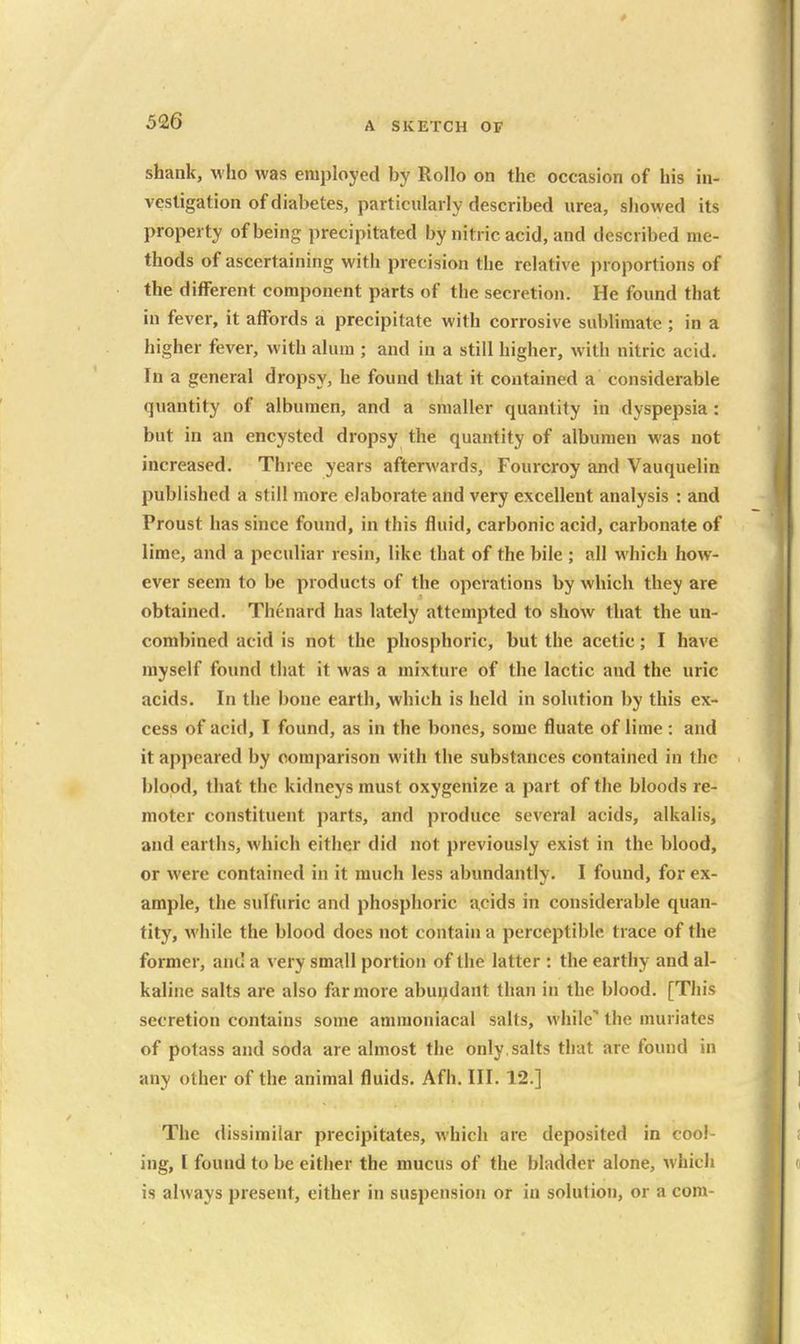 shank, who was employed by Rollo on the occasion of his in- vestigation of diabetes, particularly described urea, showed its property of being precipitated by nitric acid, and described me- thods of ascertaining with precision the relative proportions of the different component parts of the secretion. He found that in fever, it affords a precipitate with corrosive sublimate ; in a higher fever, with alum ; and in a still higher, with nitric acid. In a general dropsy, he found that it contained a considerable quantity of albumen, and a smaller quantity in dyspepsia: but in an encysted dropsy the quantity of albumen was not increased. Three years afterwards, Fourcroy and Vauquelin published a still more elaborate and very excellent analysis : and Proust has since found, in this fluid, carbonic acid, carbonate of lime, and a peculiar resin, like that of the bile ; all which how- ever seem to be products of the operations by which they are obtained. Thenard has lately attempted to show that the un- combined acid is not the phosphoric, but the acetic; I have myself found that it was a mixture of the lactic and the uric acids. In the bone earth, which is held in solution by this ex- cess of acid, I found, as in the bones, some fluate of lime: and it appeared by comparison with the substances contained in the blood, that the kidneys must oxygenize a part of the bloods re- moter constituent parts, and produce several acids, alkalis, and earths, which either did not previously exist in the blood, or were contained in it much less abundantly. I found, for ex- ample, the sulfuric and phosphoric acids in considerable quan- tity, while the blood does not contain a perceptible trace of the former, and a very small portion of the latter : the earthy and al- kaline salts are also far more abundant than in the blood. [This secretion contains some amraoniacal salts, while'' the muriates of potass and soda are almost the only, salts that are found in any other of the animal fluids. Afh. III. 12.] The dissimilar precipitates, which are deposited in cool- ing, I found to be either the mucus of the bladder alone, which is always present, either in suspension or in solufiou, or a com-