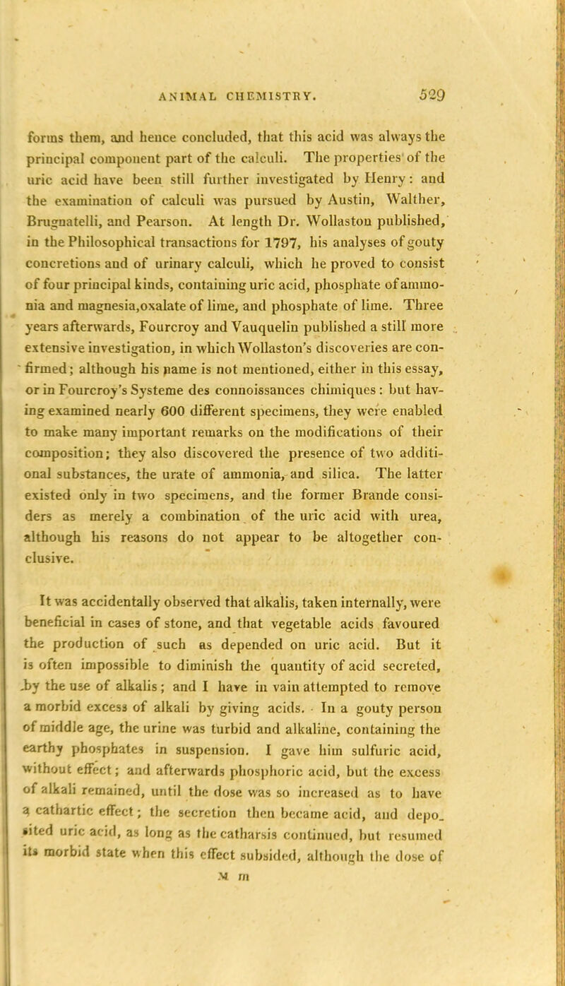 forms them, and heuce concluded, that this acid was always the principal component part of the calculi. The properties' of the uric acid have been still further investigated by Henry: and the examination of calculi was pursued by Austin, Walther, Bnignatelli, and Pearson. At length Dr. Wollastou pubhshed, in the Philosophical transactions for 1797, his analyses of gouty concretions and of urinary calculi, which he proved to consist of four principal kinds, containing uric acid, phosphate of ammo- nia and magnesia.oxalate of lime, and phosphate of lime. Three years afterwards, Fourcroy and Vauquelin published a still more extensive investigation, in which WoUaston's discoveries are con-  firmed; although his name is not mentioned, either in this essay, or in Fourcroy's Systeme des connoissances chimiques: but hav- ing examined nearly 600 diflFerent specimens, they were enabled to make many important remarks on the modifications of their composition; they also discovered the presence of two additi- onal substances, the urate of ammonia, and silica. The latter existed only in two specimens, and the former Brande consi- ders as merely a combination of the uric acid with urea, although his reasons do not appear to be altogether con- clusive. It was accidentally observed that alkalis, taken internally, were beneficial in cases of stone, and that vegetable acids favoured the production of such as depended on uric acid. But it is often impossible to diminish the quantity of acid secreted, Jby the use of alkalis ; and I have in vain attempted to remove a morbid excess of alkali by giving acids, - In a gouty person of middle age, the urine was turbid and alkaline, containing the earthy phosphates in suspension, I gave him sulfuric acid, without effect; and afterwards phosphoric acid, but the excess '){ alkali remained, until the dose was so increased as to have 1 cathartic effect; the secretion then became acid, and depo. *ited uric acid, as long as the catharsis continued, but resumed hi morbid state when this effect subsided, although the dose of -V m