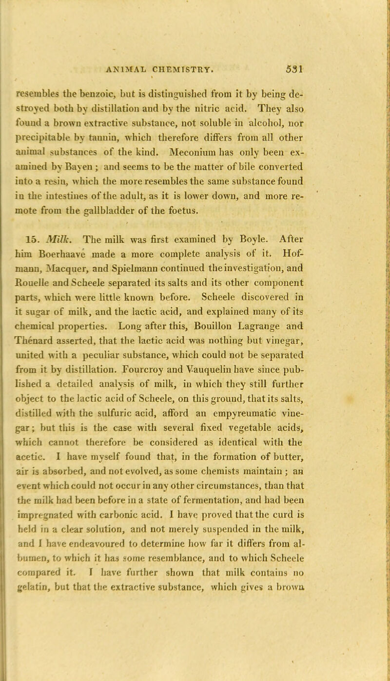 resembles the benzoic, but is distinguished from it by being de- stroyed both by distillation and by the nitric acid. They also found a brown extractive substance, not soluble in alcohol, nor precipitable by tannin, which therefore differs from all other animal substances of the kind. Meconium has only been ex- amined bv Bayen ; and seems to be the matter of bile converted into a resin, which the more resembles the same substance found in the intestines of the adult, as it is lower down, and more re- mote from the gallbladder of the foetus. 15. Milk. The milk was first examined by Boyle. After him Boerhaave made a more complete analysis of it. Hof- maun, Macquer, and Spielmann continued the investigation, and Rouelle and Scheele separated its salts and its other component parts, which were little known before. Scheele discovered in it sugar of milk, and the lactic acid, and explained many of its chemical properties. Long after this. Bouillon Lagrange and Thenard asserted, that the lactic acid was nothing but vinegar, united with a peculiar substance, which could not be separated from it by distillation. Fourcroy and Vauquelin have since pub- lished a detailed analysis of milk, in which they still further object to the lactic acid of Scheele, on this ground, that its salts, distilled with the sulfuric acid, afford an empyreumatic vine- gar ; but this is the case with several fixed vegetable acids, which cannot therefore be considered as identical with the acetic. I have myself found that, in the formation of butter, air is absorbed, and not evolved, as some chemists maintain ; an event which could not occur in any other circumstances, than that the milk had been before in a state of fermentation, and had been impregnated with carbonic acid. I have proved that the curd is held in a clear solution, and not merely suspended in the milk, and I have endeavoured to determine how far it differs from al- bumen, to which it has some resemblance, and to which Scheele compared it. I have further shown that milk contains no gelatin, but that the extractive substance, which gives a browu