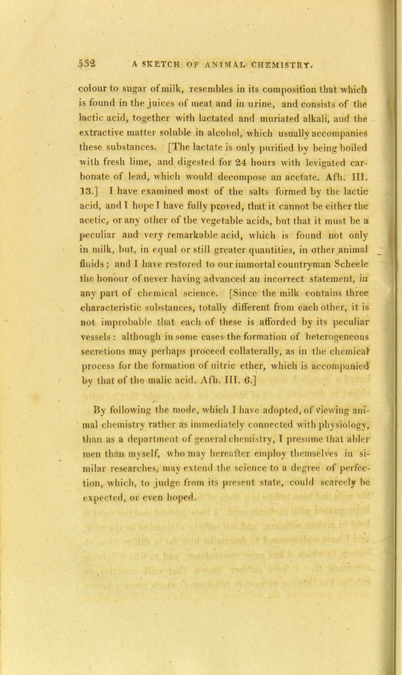 colour to sugar of milk, resembles in its composition that whicll is found in the juices of meat and in urine, and consists of the lactic acid, together with lactated and muriated alkali, and the extractive matter soluble in alcohol, which usually accompanies these substances. [The lactate is only purified by being boiled with fresh lime, and digested for 24 hours with levigated car- bonate of lead, which would decompose an acetate. Afh. Ill, 13.] I have examined most of the salts formed by the lactic acid, and I hope I have fully proved, that it cannot be either the acetic, or any other of the vegetable acids, but that it must be a peculiar and very remarkable acid, which is found not only in milk, but, in equal or still greater quantities, in other animal fluids ; and I have restored to our immortal countryman Scheele the honour of never having advanced an incorrect statement, in any part of chemical science. [Since the milk contains three characteristic substances, totally different from each other, it is aot improbable that each of these is afforded by its peculiar vessels : although in some cases the formation of heterogeneous secretions may perhaps proceed collaterally, as in the chemical process for the formation of nitric ether, which is accompanied by thatof tho malic acid. Afh. III. 6.] By following the mode, which I have adopted, of Viewing ani- mal chemistry rather as immediately connected with physiology, than as a department of general chemistry, I presume that abler men than myself, who may hereafter employ themselves in si- milar researches, may extend the science to a degree of perfec- tion, which, to judge from its present state, could scarcely be expected, or even hoped.