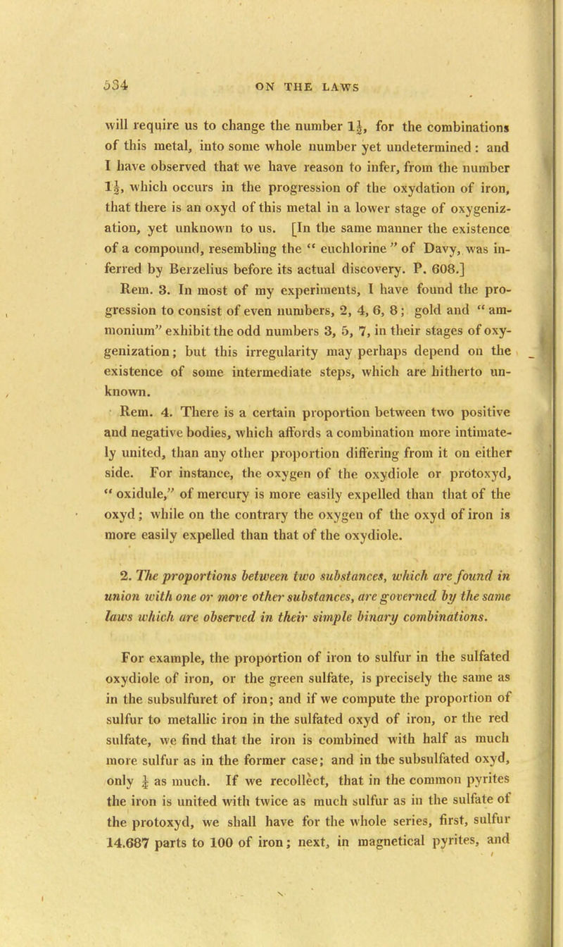 will require us to change the number 1|, for the combinations of this metal, into some whole number yet undetermined : and I have observed that we have reason to infer, from the number 1|, which occurs in the progression of the oxydation of iron, that there is an oxyd of this metal in a lower stage of oxygeniz- ation, yet unknown to us. [In the same manner the existence of a compound, resembling the  euchlorine  of Davy, was in- ferred by Berzelius before its actual discovery. P. 608.] Rem. 3. In most of my experiments, I have found the pro- gression to consist of even numbers, 2, 4, 6, 8; gold and  am- monium exhibit the odd numbers 3, 5, 7, in their stages of oxy- genization; but this irregularity may perhaps depend on tlie existence of some intermediate steps, which are hitherto un- known. Rem. 4. There is a certain proportion between two positive and negative bodies, which affords a combination more intimate- ly united, than any other proportion differing from it on either side. For instance, the oxygen of the oxydiole or protoxyd,  oxidule, of mercury is more easily expelled than that of the oxyd; while on the contrary the oxygen of the oxyd of iron is more easily expelled than that of the oxydiole. 2. TJie proportions between two substances, which are found in union with one or more other substances, are governed by the same laws which are observed in their simple binary combinations. For example, the proportion of iron to sulfur in the sulfated oxydiole of iron, or the green sulfate, is precisely the same as in the subsulfuret of iron; and if we compute the proportion of sulfur to metalUc iron in the sulfated oxyd of iron, or the red sulfate, we find that the iron is combined with half as much more sulfur as in the former case; and in the subsulfated oxyd, only J as much. If we recollect, that in the common pyrites the iron is united with twice as much sulfur as in the sulfate of the protoxyd, we shall have for the whole series, first, sulfur 14.687 parts to 100 of iron; next, in magnetical pyrites, and