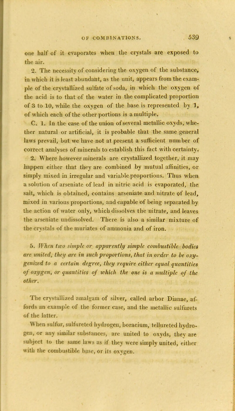 one half of it evaporates when the crystals are exposed to the air. 2. The necessity of considering the oxygen of the substance, in which it is least abundant, as the unit, appears from the exam- ple of the crystallized sulfate of soda, in which the oxygen of the acid is to that of the water in the complicated proportion of 3 to 10, while the oxygen of the base is represented by 1, of which each of the other portions is a multiple. C. 1. In the case of the union of several metallic oxyds, whe- ther natural or artificial, it is probable that the same general laws prevail, but we have not at present a sufficient number of correct analyses of minerals to establish this fact with certainty. 2. Where however minerals are crystallized together, it may happen either that they are combined by mutual affinities, or simply mixed in irregular and variable proportions. Thus when a solution of arseniate of lead in nitric acid is evaporated, the salt, which is obtained, contains arseniate and nitrate of lead, mixed in various proportions, and capable of being separated by the action of water only, which dissolves the nitrate, and leaves the arseniate undissolved. There is also a similar mixture of the crystals of the muriates of ammonia and of iron. 5. When two simple or apparently simple combustible bodies are united, they are in such proportions, that in order to be oxy- genized to a certain degree, they require either equal quantities of oxygen, or quantities of which the one is a multiple of the other. The crystallized amalgam of silver, called arbor Diauae, af- fords an example of the former case, and the metallic sulfurets of the latter. When sulfur, sulfureted hydrogen, boracium, tellureted hydro- gen, or any similar substances, are united to oxyds, they arc subject to the same laws as if they were simply united, either with the combustible base, or ils oxygen.