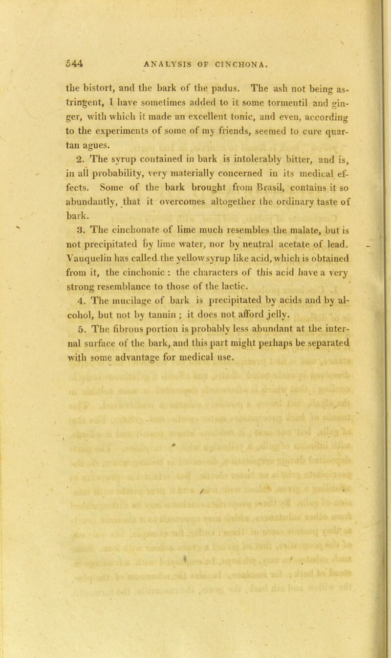 the bistort, and the bark of the padus. The ash not being as- tringent, I have sometimes added to it some tormcntil and gin- ger, with which it made an excellent tonic, and even, according to the experiments of some of my friends, seemed to cure quar- tan agues. 2. The syrup contained in bark is intolerably bitter, and is, in all probability, very materially concerned in its medical ef- fects. Some of the bark brought fronj Brasil, contains it so abundantly, that it overcomes altogether the ordinary taste of bark. 3. The cinchonate of lime much resembles the malate, but is not precipitated by lime water, nor by neutral acetate of lead. Vauquelin has called the yellow syrup like acid, which is obtained from it, the cinchonic : the characters of this acid have a very strong resemblance to those of the lactic. 4. The mucilage of bark is precipitated by acids and by al- cohol, but not by tannin ; it does not afford jelly. 5. The fibrous portion is probably less abundant at the inter- nal surface of the bark, and this part might perhaps be separated with some advantage for medical use.