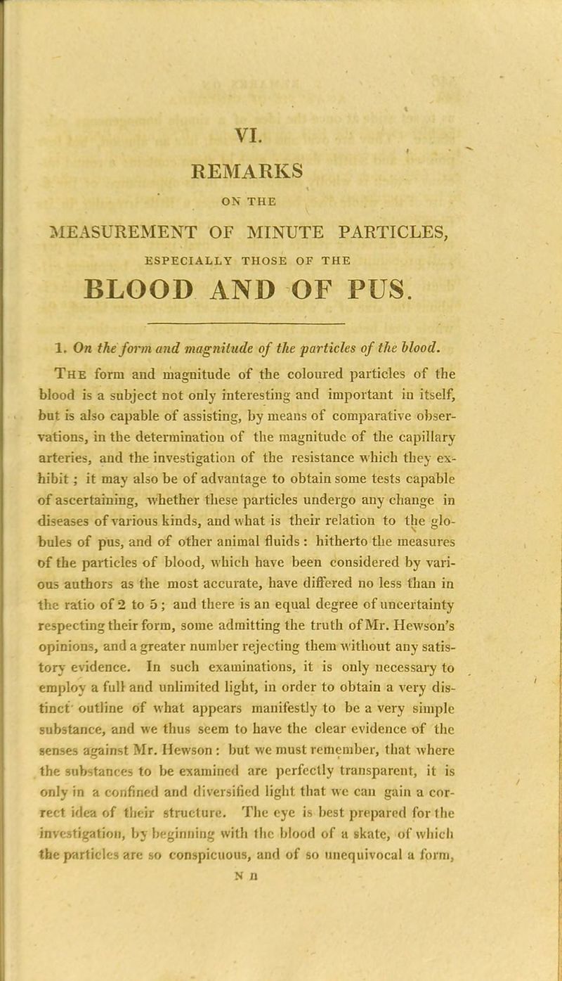 I REMARKS ON THE MEASUREMENT OF MINUTE PARTICLES, ESPECIALLY THOSE OF THE BLOOD AND OF PUS. 1. On the form and magnitude of the particles of the blood. The form and magnitude of the coloured particles of the blood is a subject not only interesting and important in itself, but is also capable of assisting, by means of comparative obser- vations, in the determination of the magnitude of the capillary arteries, and the investigation of the resistance which they ex- hibit ; it may also be of advantage to obtain some tests capable of ascertaining, Avhether these particles undergo any change in diseases of various kinds, and what is their relation to the glo- bules of pus, and of other animal fluids : hitherto the measures of the particles of blood, which have been considered by vari- ous authors as the most accurate, have differed no less than in the ratio of 2 to 5; and there is an equal degree of uncertainty respecting their form, some admitting the truth of Mr. Hewson's opinions, and a greater number rejecting them without any satis- tory evidence. In such examinations, it is only necessary to employ a full and unlimited light, in order to obtain a very dis- tinct' outline of what appears manifestly to be a very simple substance, and we thus seem to have the clear evidence of the senses against Mr. Hewson : but we must remember, that where the substances to be examined are perfectly transparent, it is only in a confined and diversified light that we can gain a cor- rect idea of their structure. The eye is best prepared for the investigation, by beginning with flic blood of a skate, of which the particles are so conspicuous, and of so unequivocal a form, N n