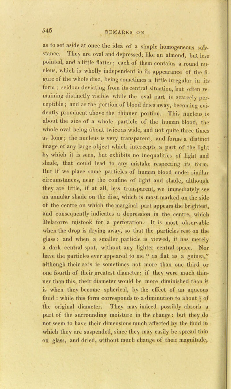 as to set aside at once the idea of a simple homogeneous sutf- stance. They are oval and depressed, like an almond, but less pointed, and a little flatter; each of them contains a round nu- cleus, which is wholly independent in its appearance of the fi- gure of the whole disc, being sometimes a little irregular in its form ; seldom deviating from its central situation, but often re- maining distinctly visible while the oval part is scarcely per- ceptible ; and as the portion of blood dries away, becoming evi- dently prominent above the thinner portion. This nucleus is about the size of a whole particle of the human blood, the whole oval being about twice as wide, and not quite three times as long; the nucleus is very transparent, and forms a distinct image of any large object which intercepts a part of the light by which it is seen, but exhibits no inequalities of light and shade, that could lead to any mistake respecting its form. But if we place some particks of human blood under similar circumstances, near the confine of light and shade, although they are little, if at all, less transparent^ we immediately see an annular shade on the disc, which is most marked on the side of the centre on which the marginal part appears the brightest, and consequently indicates a depression in the centre, which Delatorre mistook for a perforation. It is most observable when the drop is drying away, so that the particles rest on the glass: and when a smaller particle is viewed, it has merely a dark central spot, without any lighter central space. Nor have the particles ever appeared to me  as flat as a guinea, although their axis is sometimes not more than one third or one fourth of their greatest diameter; if they were much thin- ner than this, their diameter would be more diminished than it is when they become spherical, by the eflfect of an aqueous fluid : while this form corresponds to a diminution to about f of the original diameter. They may indeed possibly absorb a part of the surrounding moisture in the change: but they do not seem to have their dimensions much affected by the fluid in which they are suspended, since they may easily be spread thin on glass, and dried, without much change of their magnitude.