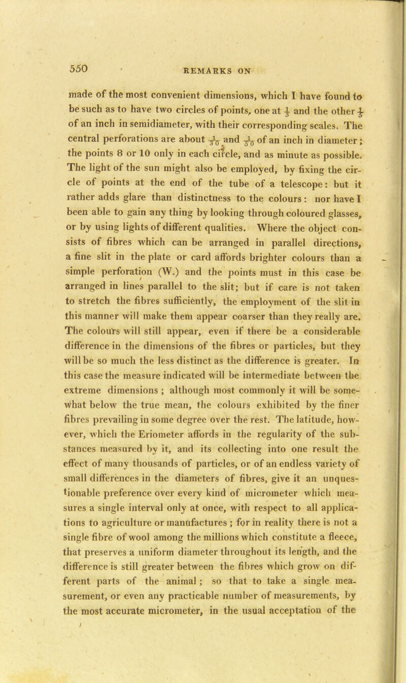 made of the most convenient dimensions, which I have found to be such as to have two circles of points, one at ^ and the other ^ of an inch in seraidiameter, with their corresponding scales. The central perforations are about and ^-i^ of an inch in diameter; the points 8 or 10 only in each circle, and as minute as possible. The light of the sun might also be employed, by fixing the cir- cle of points at the end of the tube of a telescope: but it rather adds glare than distinctness to the colours : nor have I been able to gain any thing by looking through coloured glasses, or by using lights of different qualities. Where the object con- sists of fibres which can be arranged in parallel directions, a fine slit in the plate or card affords brighter colours than a simple perforation (W.) and the points must in this case be arranged in lines parallel to the slit; but if care is not taken to stretch the fibres sufficiently, the employment of the slit in this manner will make them appear coarser than they really are. The colouts will still appear, even if there be a considerable difference in the dimensions of the fibres or particles, but they will be so much the less distinct as the difference is greater. In this case the measure indicated will be intermediate between tl»e extreme dimensions ; although most commonly it will be some- what below the true mean, the colours exhibited by the finer fibres prevailing in some degree over the rest. The latitude, how- ever, which the Eriometer affords in the regularity of the sub- stances measured by it, and its collecting into one result the effect of many thousands of particles, or of an endless variety of small differences in the diameters of fibres, give it an unques- tionable preference over every kind of micrometer which mea- sures a single interval only at once, with respect to all applica- tions to agriculture or manufactures ; for in reality there is not a single fibre of wool among the millions which constitute a fleece, that preserves a uniform diameter throughout its length, and the difference is still greater between the fibres Avhich grow on dif- ferent parts of the animal; so that to take a single mea- surement, or even any practicable number of measurements, by the most accurate micrometer, in the usual acceptation of the