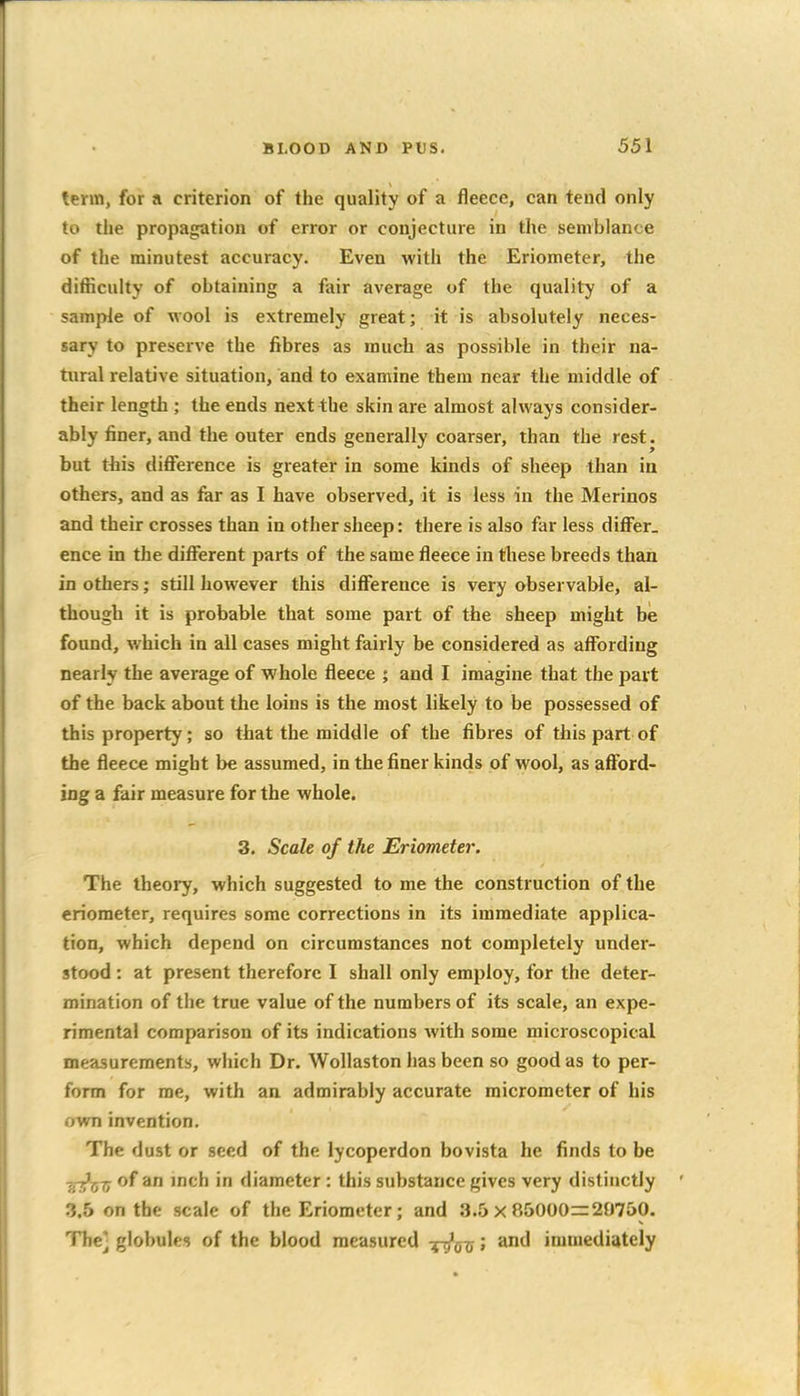 term, for a criterion of the quality of a fleece, can tend only to the propagation of error or conjecture in the semblance of the minutest accuracy. Even with the Eriometer, the difficulty of obtaining a fair average of the quality of a sample of wool is extremely great; it is absolutely neces- sary to preserve the fibres as much as possible in their na- tural relative situation, and to examine them near the middle of their length ; the ends next the skin are almost always consider- ably finer, and the outer ends generally coarser, than the rest, but this difference is greater in some kinds of sheep than in others, and as far as I have observed, it is less in the Merinos and their crosses than in other sheep: there is also far less differ, ence in the different parts of the same fleece in these breeds than in others; still however this difference is very observable, al- though it is probable that some part of the sheep might bie found, which in all cases might fairly be considered as affording nearly the average of whole fleece ; and I imagine that the part of the back about the loins is the most likely to be possessed of this property; so that the middle of the fibres of this part of the fleece might be assumed, in the finer kinds of wool, as afford- ing a fair measure for the whole. 3, Scale of the Eriometer. The theoi-y, which suggested to me the construction of the eriometer, requires some corrections in its immediate applica- tion, which depend on circumstances not completely under- stood : at present therefore I shall only employ, for the deter- mination of the true value of the numbers of its scale, an expe- rimental comparison of its indications with some microscopical measurements, which Dr. Wollaston has been so good as to per- form for me, with an admirably accurate micrometer of his own invention. The dust or seed of the lycoperdon bovista he finds to be ■gT>x;Tj of an inch in diameter : this substance gives very distinctly 3.5 on the scale of the Eriometer; and 3.5 x 85000=29750. The] globules of the blood measured -^q-q ; and immediately