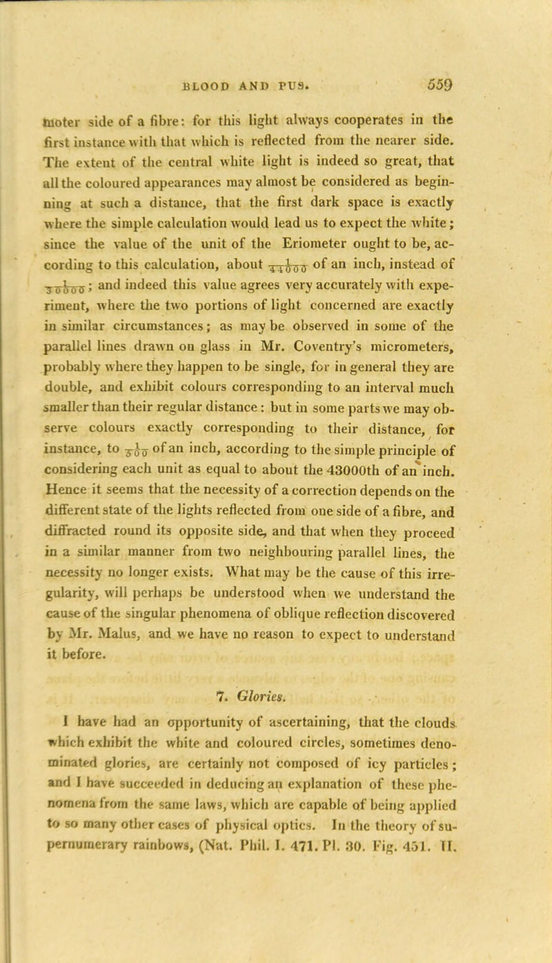 tuoter side of a fibre: for this light always cooperates in the first instance with tliat which is reflected from the nearer side. The extent of the central white light is indeed so great, that all the coloured appearances may almost be considered as begin- ning at such a distance, that the first dark space is exactly where the simple calculation would lead us to expect the white; since the value of the unit of the Erioraeter ought to be, ac- cording to this calculation, about -^4^77 of an inch, instead of ■j^^^; and indeed this value agrees very accurately with expe- riment, where the two portions of light concerned are exactly in similar circumstances; as may be observed in some of the parallel lines drawn on glass in Mr. Coventry's micrometers, probably where they happen to be single, for in general they are double, and exhibit colours corresponding to an interval much smaller than their regular distance: but in some parts we may ob- serve colours exactly corresponding to their distance, for instance, to y^-^ of an inch, according to the simple principle of considering each unit as equal to about the 43000th of an inch. Hence it seems that the necessity of a correction depends on the different state of the lights reflected from one side of a fibre, and diffracted round its opposite side, and that when they proceed in a similar manner from two neighbouring parallel lines, the necessity no longer exists. What may be the cause of this irre- gularity, will perhaps be understood when we understand the cause of the singular phenomena of oblique reflection discovered by Mr, Malus, and we have no reason to expect to understand it before. 7. Glories. I have had an opportunity of ascertaining, that the clouds, which exhibit the white and coloured circles, sometimes deno- minated glories, are certainly not composed of icy particles; and I have succeeded in deducing an explanation of these phe- nomena from the same laws, which are capable of being applied to so many other cases of physical optics. In the theory of su- pernumerary rainbows, (Nat. Phil. I. 471. PI. 30. Fig. 451. II.