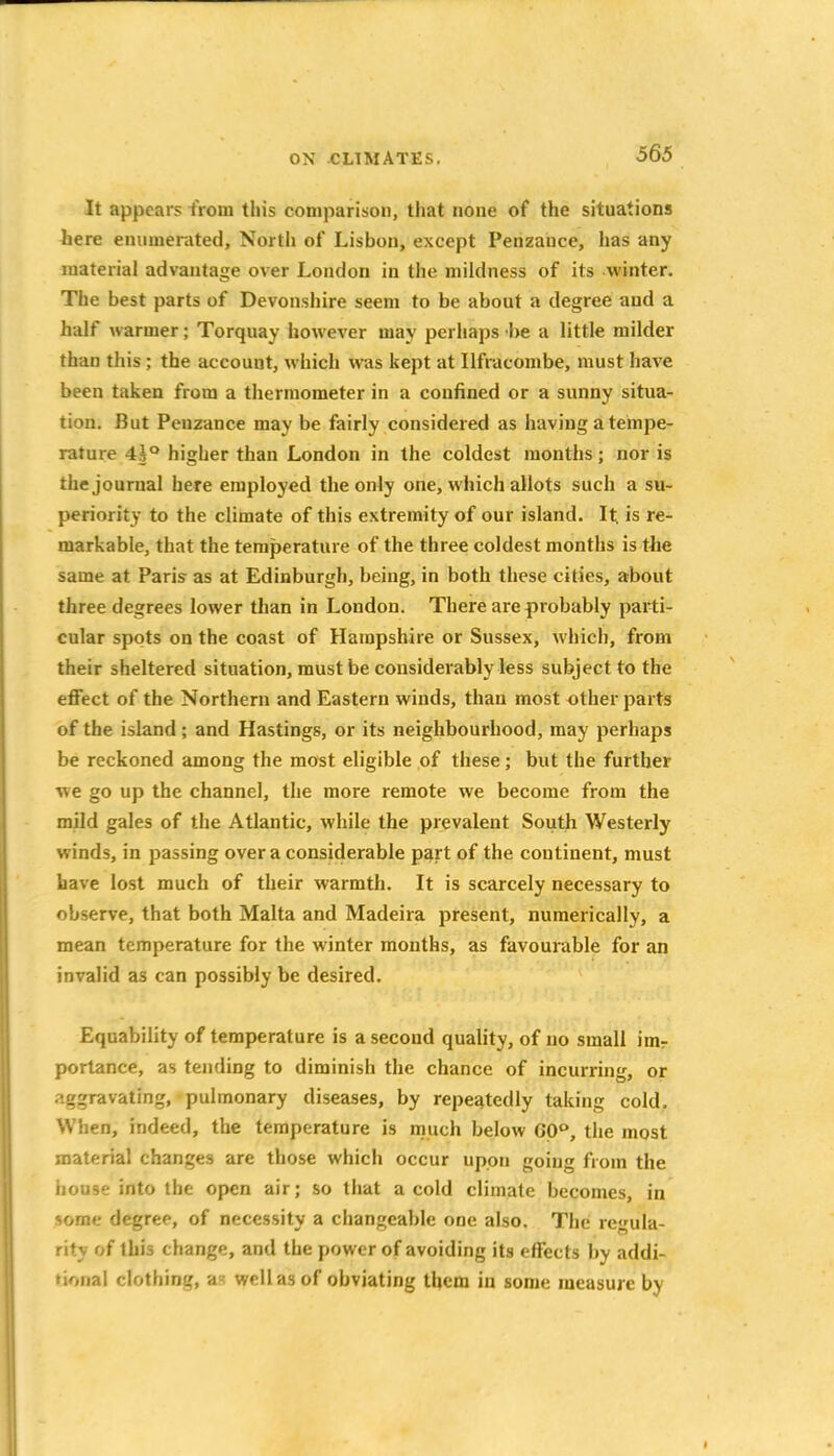 It appears from tliis comparison, tliat none of the situations here enumerated. North of Lisbon, except Penzance, has any material advantage over London in the mildness of its winter. The best parts of Devonshire seem to be about a degree and a half warmer; Torquay however may perhaps -be a little milder than this ; the account, which was kept at Ilfracombe, must have been taken from a thermometer in a confined or a sunny situa- tion. But Penzance may be fairly considered as having a tempe- rature 45** higher than London in the coldest months; nor is the journal here employed the only one, which allots such a su- periority to the climate of this extremity of our island. It, is re- markable, that the temperature of the three coldest months is tlie same at Paris as at Edinburgh, being, in both these cities, about three degrees lower than in London. There are probably parti- cular spots on the coast of Hampshire or Sussex, which, from their sheltered situation, must be considerably less subject to the eflFect of the Northern and Eastern winds, than most other parts of the island; and Hastings, or its neighbourhood, may perhaps be reckoned among the most eligible of these; but the further •we go up the channel, the more remote we become from the mild gales of the Atlantic, while the prevalent South Westerly winds, in passing over a considerable part of the continent, must have lost much of their warmth. It is scarcely necessary to observe, that both Malta and Madeira present, numerically, a mean temperature for the winter months, as favourable for an invalid as can possibly be desired. Equability of temperature is a second quality, of no small im? porlance, as tending to diminish the chance of incurring, or aggravating, pulmonary diseases, by repeatedly taking cold, When, indeed, the temperature is much below 00°, the most material changes are those which occur upon going from the house into the open air; so that a cold climate becomes, in some degree, of necessity a changeable one also. The regula- rity of this change, and the power of avoiding its effects by addi- tional clothing, an well as of obviating them in some measure by