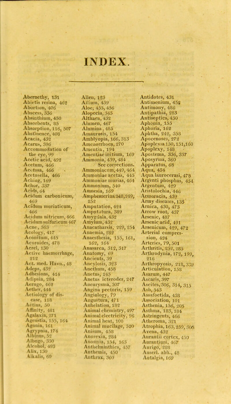 INDEX. Abemethy, 131 Abietis resina, 462 Abortion, 406 Abscess, 336 Absiutbium, 450 Absorbents, 85 Absorption, 116, 507 Abstinence, 408 Acacia, 432 Acarus, 396 Accommodation of the eye, 99 Acetic acid, 492 Acetum, 466 Acctosa, 466 Act toaelld, 466 Acliiug, 169 Achur, 337 Acids, 64 Acidum carbonicum, 469 Acidum muriaticnm, 466 Acidum nitricum, 466 Acidum sniftiricnm 467 Acne, 363 Acologj-, 417 A con i turn, 445 Acoroides, 478 Acrel, 130 Active haemorrhage, 212 Act. med. Havn., 48 Adeps, 432 Adhesions, 414 Adipsia, 284 Aerugo, 462 Aether, 444 Aetiology of dis- ease, 118 Aetius, 50 Affinity, 181 Agalaxia, 271 Ageustia, 155, 164 Agonia, 161 Agrjrpnia, 174 Aibinns, 52 Albngo, 330 Alcohol, 493 Alix, 130 Alkalis, 60 Allen, 123 Allium, 439 Aloe, 455, 456 Alopecia, 345 Althaea, 432 Alumen, 467 Alumina, 485 Amaurosis, 154 Amblyopia, 166,313 Amciiorrhoea, 270 Amentia, 194 , Amentiae initium, 169 Ammonia, 439,484 ' See corrections. Ammoniacum,449,464 Arnmoniae acetas, 445 Ammoniac murias, 464 Ammonium, 540 Amnesia, 169 Amphemerina 3<t8,249, 252 Amputation, 424 Ampptatui-a, 389 Amygdala, 432 Amyium, 432 Anacatharsis, 229, 254 Anaemia, 282 Anaesthesia, 155, 161, 162, 164 Anasarca, 312, 317 Anatomy, 69 Ancients, 39 Ancylosis, 323 Ancthum, 458 Anetus, 245 Anetus icterodes, 247 Aneurysma, 307 Angina pectoris, 159 Angiology, 79 Angostura, 471 Anlielation, 182 Animal chemistry, 497 Animal electricity, 96 Animal heat, 108 Animal mucilage, 520 Anisum, 458 Anorexia, 284 Anosmia, i54, 165 Antliclminthics, 457 Anthrmis, 450 Anthrax, 360 Antidotes, 431 Antimonium, 458 Antimony, 486 Antipathia, 283 Antiseptics, 430 Aphonia, 155 Aphoria, 162 Aphtha, 242, 358 Apocenoses, 272 Apoplexia 150,151,160 Apoplexy, 148 Apostema, 336,337 Aposyrma, 360 Apparatus, 68 Aqua, 434 Aqua laurocerasi, 478 Arg'enti phosphas, 454 Argentum, 429 Ai-istolochia, 446 Avmoaacia, 43? Army diseases, 135 Araica, 430, 473 Arrow root, 437 Arsenic, 487 Arsenic acid, 491 Arsenicum, 429, 472 Arterial compres- sion, 424 Art(;ries, 79,501 Arthritis, 252, 285 Arthrodynia, 172, 199, 216 Arthropyosis, 218,339 Articulation, 158 Asarum, 447 Ascaris, 397 Ascites, 306, 314, 315 Ash, 543 Assafoetida, 438 Association, 101 Asthenia, 156, 205 Asthma, 183,184 Astringents, 466 Atheroma, 321 Atrophia, 163,259, SOS Aveiia, 432 Aurantii cortex, -150 Aurantiuni, 467 Aurigo, 288 Auscrl. abii., 48 Autalgia, 169