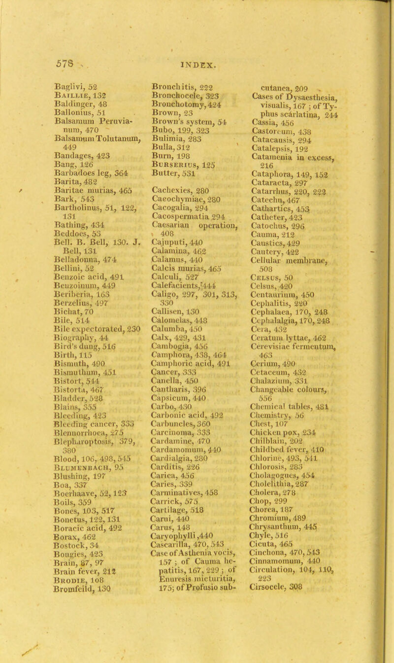 Baglivi, 52 Baillie, 132 Baldinger, 48 Ballonius, 51 Balsamum Peruvia- niim, 470 Balsamum Tolutanum, 449 Bandages, 423 Bang, 126 Barbafloes leg, 364 Barita, 482 Baritae miirias, 465 Bark, 543 Bartholinus, 51, 122, 131 Bathing, 434 Beddoes, 53 Bell. B. Bell, 130. J. Bell, 131 Belladonna, 474 Bellini, 52 Benzoic acid, 491 Bciizoiuum, 449 Beiibcria, 163 Bci zelius, 497 Bichat, 70 Bile, 514 Bile expectorated, 230 Biography, 44 Bird's dung, 516 Birth, 115 Bismuth, 490 Bismuthum, 451 Bistort, 544 Bistorta, 46? liladder, 528 Biains, 355 Bleeding, 423 Bleeding cancer, 333 Blcnnorrhoea, i75 Blepharoptosis, 379, 380 Blood, 106, 498,545 Blumenbach, 95 Blushing, 197 Boa, 337 Boerhaave, 52,123 Boils, 359 Bones, 103, 517 Bonetus, 122,131 Boracic acid, 492 Borax, 462 Bostock, 34 Bougies, 423 Brain, 87, 97 Brain fever, 21S BUODIE, lo8 Bromfcild, 130 Bronchitis, 222 Bronchocele, 323 Brouchotomy, 424 Brown, 23 Brown's system, 54 Bubo, 199, 323 Bulimia, 283 Bulla, 312 Burn, 198 BURSERIUS, 125 Butter, 531 Cachexies, 280 Cacochymiae, 280 Cacogalia, 294 Cacosjiermatia 294 Caesarian operation, 408 Caiuputi,440 CaJamiua, 462 Calamus, 440 Calcis mm-ias, 465 Calculi, 527 Calefacients,vi44 Caligo, 297, 301, 313, 330 Callisen, 130 Calomelas, 448 Calumba, 450 Calx, 429, 431 Cambogia, 456 Cainj)hora, 438, 464 Camphoric acid, 491 Cancer, 333 Canclla, 450 Cantharis, 396 Capsicum, 440 Carbo, 430 Carbonic acid, 492 Carbuncles, 360 Carcinoma, 333 Cardamine, 470 Cardamomum, 440 Cardialgia, 280 Carditis, 226 Carica, 456 Caries, 339 Carminatives, 458 Carrick, 575 Cartilage, 518 Carui, 440 Carus, 148 Caryophylli ,440 Cascarilla, 470, 543 Case of Asthenia vocis, 157 ; of Cauraa he- patitis, 167, 229 ; of Enuresis niictiiritia, 175; of Profusio sub- cutanca. 209 . Cases of Dysaesthesia, visualis, 167; of Ty- phus scdrlatina, 244 Cassia, 456 Castorc uni, 438 Catacausis, 294 Catalepsis, 192 Catamenia in excess, 216 Cataphora, 149,158 Cataracta, 297 Catarrhus, 220, 2^2 Catechn, 467 Cathartics, 452[ Catheter, 423 Catochus, 296 Caunia, 212 Caustics, 429 Cautery, 422 Celluliu- membrane, 508 Celsus, 50 Celsus, 420 Ccntaurium, 450 Cephalitis, 220 Cephalaea, 170, 248 Cephalalgia, 170,248 Ceia, 432 Ceratum lyttae, 462 Cerevisiae ferraeutuni, 463 Cerium, 490 Cetaceum, 432 Chalazium, 331 Changeable colours, 556 Chemical tables, 481 Chemistry, 56 Chest, 107 Chicken pox, 234 Chilblain, 202 Childbed fever, 410 Chlorine, 493, 541 Chlorosis, 283 Cholagogues, 454 Cholelithia,287 Cholera, 278 Chop, 299 Chorea, 187 Chromium, 489 Chi'ysanthuui, 445 Chyle, 516 Cicuta, 465 Cinchona, 470, 543 Cinnamomum, 440 Circulation, 104, 110, 223 Cirsocele, 308