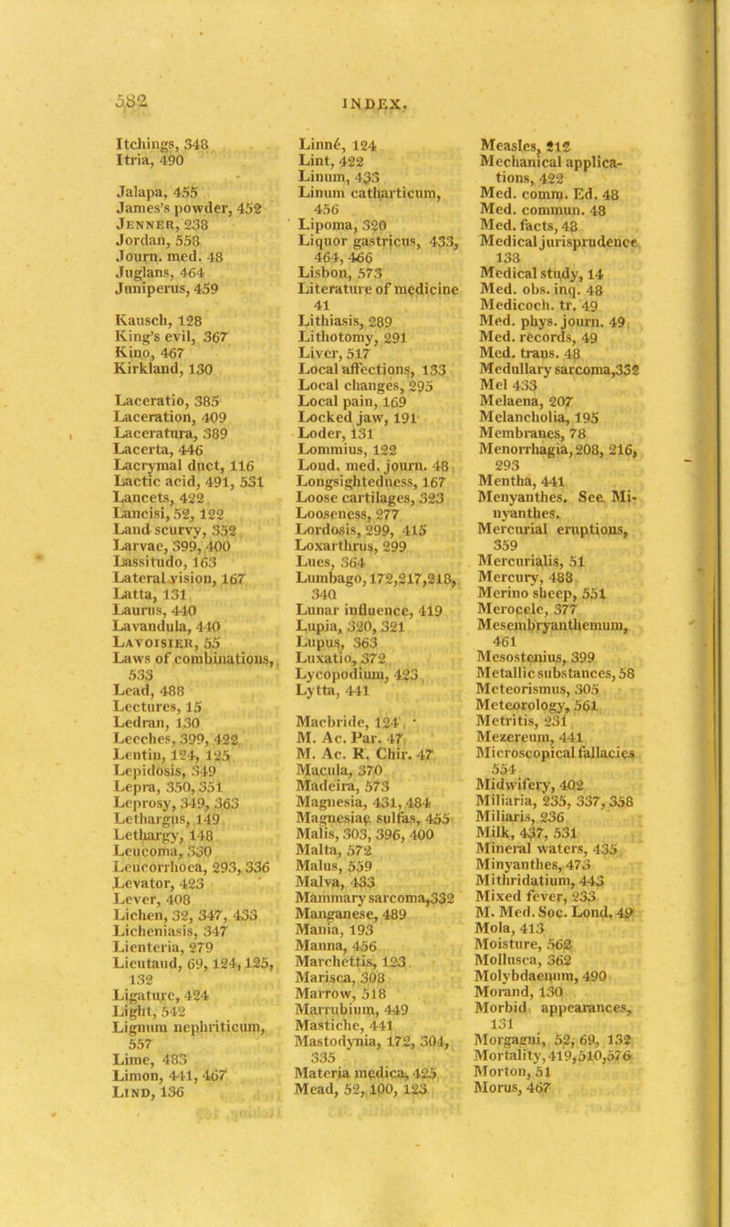 Itchings, 348 Iti-ia, 490 Jalapa, 455 James's powder, 452 Jenner, 238 Jordan, 558 Journ. med. 48 Jiiglans, 464 Jnniperus, 459 Kausch, 138 Kinij'sevil, 367 Kino, 467 Kirkland, 130 Laceratio, 385 Laceration, 409 Laceratnra, 389 Lacerta, 446 Lacrymal duct, 116 Lactic acid, 491, 531 l,ancets, 422 Lancisi, 52,122 Land scurvy, 352 Larvae, 399, 400 Lassitudo, 163 Lateral vision, 167 Latta, 131 Launis, 440 Lavandula, 440 Lavoisieii, 55 Laws of combinations, 533 Lead, 488 Lectures, 15 Led ran, 130 Leeches, 399, 422 Lentiu, 124, 125 Lepidosis, 349 Lepra, 350,351 Leprosy, 349, 363 Lethargus, 149 Lethaigy, 148 Leucoma, 330 Leucorrhoea, 293, 336 Levator, 423 Lever, 408 Lichen, 32, 347, 433 Licheniasis, 347 Lienteria, 279 Lieutaud, 69, 124,125, 132 Ligature, 424 Light, 542 Lignum nephriticum, 557 Lime, 483 Limon, 441,467 LiND,136 Linn^, 124 Lint, 422 Linum, 433 Linum catl\articuni, 456 Lipoma, 320 Liquor gastricus, 433, 464, 466 Lisbon, 573 Literature of medicine 41 Lithiasis, 289 Lithotomy, 291 Liver, 517 Local affections, 133 Local changes, 295 Local pain, 169 Locked jaw, 191 Loder, 131 Lommius, 122 Loud. med. journ. 48 Longsightedness, 167 Loose cartilages, 323 Looseness, 277 Lordosis, 299, 415 Loxartliru^, 299 Lues, 364 Lumbago, 172,217,218, 340 Lunar influence, 419 Lupia, 320, 321 Lupu.s, 363 Luxatio, 372 Lycopodimn, 423 Lytta, 441 Macbride, 124. • M. Ac. Par. 47, M. Ac. R. Chir. 47 Macula, 370 Madeira, 573 Magnesia, 431, 484 Magnesia^ sulfas, 455' Maiis, 303, 396, 400 Malta, 572 Malus, 559 Malva, 433 Mammary sarcoma,332 Manganese, 489 Mania, 193 Manna, 456 Marchettis, 123 Marisca, 308 Marrow, 518 Marrubium, 449 Mastiche, 441 Mastodynia, 172, 304, 335 Materia m¥;dicai, 425 Mead, 52, 100, 123 Measles, 512 Mechanical applica- tions, 422 Med. comm. Ed. 48 Med. commun. 48 Med. facts, 43 Medical jurisprudence 133 Medical study, 14 Med. obs. inq. 48 Medicoch. tr. 49 Med. phys. journ. 49 Med. records, 49 Med. trans. 48 Medullary garcoma,33S Mel 433 Melaena, 207 Melancholia, 195 Membranes, 78 Menorrliagia,208, 216, 293 Mentha, 441 Menyanthes, See. Mir nyanthes. Mercurial eruptions, 359 Mercurialis, 51 Mercury, 488 Merino sheep, 551 Merocele, 377 Mesembryanthemuni, 461 Mesostenius, 399 Metallic substances, 58 Mcteorismus, 305 Meteorology, 561 Metritis, 231 Mezercum, 441 Microscopical fallacies 554 Midwifery, 402 Miliaria, 235, 337,358 Miliaris, 236 Milk, 437, 531 Mineral waters, 435 Minyanthes, 473 Mithridatium, 443 Mixed fever, 233 M. Med. Soc. Lond, 4& Mola, 413 Moisture, .562 Mollusca, 362 Molybdaenum, 490 Moi-and, 130 Morbid- appearances, 131 Morgagni, 52j 69, 132 Mortality, 419,510,576 Morton, 51 Moras, 467