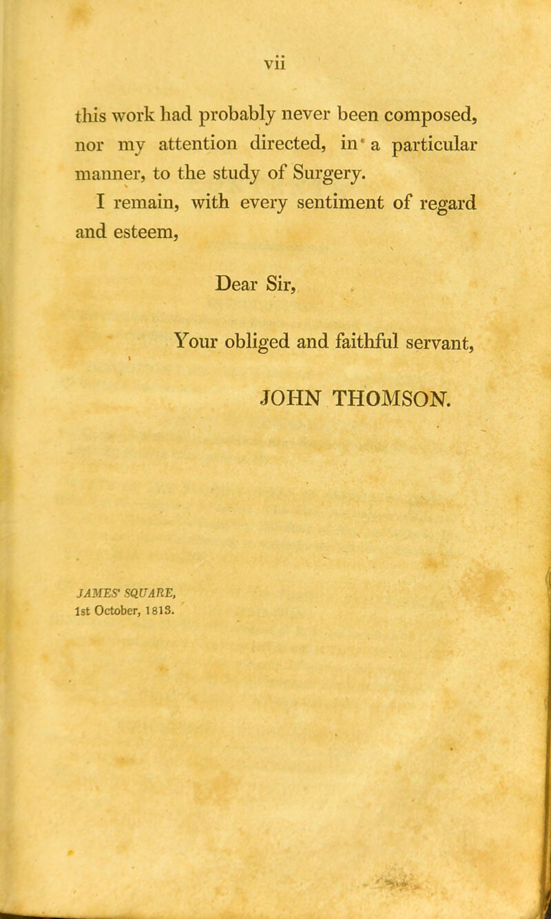 Vll this work had probably never been composed, nor my attention directed, in* a particular manner, to the study of Surgery. I remain, with every sentiment of regard and esteem, Dear Sir, Your obliged and faithful servant, JOHN THOMSON. JAMES1 SQUARE, 1st October, 1813.