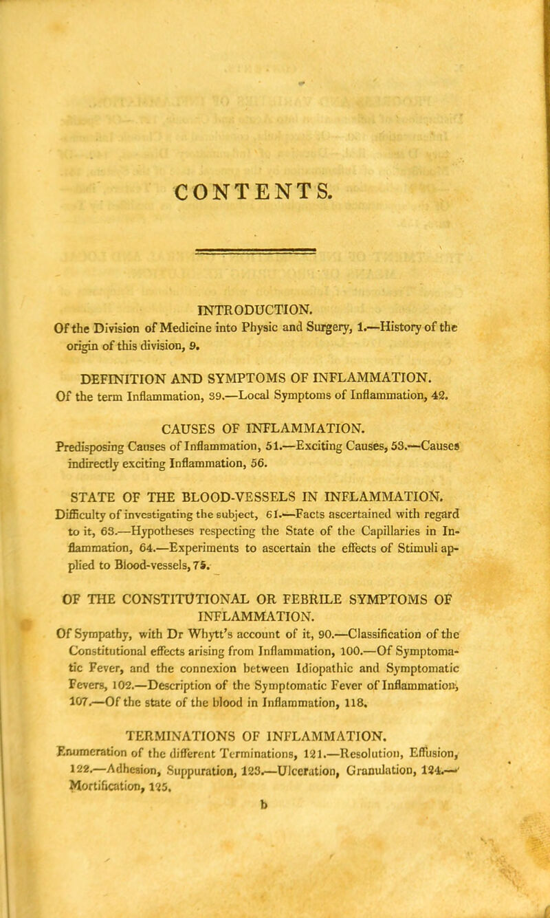 CONTENTS INTRODUCTION. Of the Division of Medicine into Physic and Surgery, 1.—History of the origin of this division, 9. DEFINITION AND SYMPTOMS OF INFLAMMATION. Of the term Inflammation, 39.—Local Symptoms of Inflammation, 42. CAUSES OF INFLAMMATION. Predisposing Causes of Inflammation, 51.—Exciting Causes, 53.—Causes indirectly exciting Inflammation, 56. STATE OF THE BLOOD-VESSELS IN INFLAMMATION. Difficulty of investigating the subject, 61.—Facts ascertained with regard to it, 63.—Hypotheses respecting the State of the Capillaries in In- flammation, 64.—Experiments to ascertain the effects of Stimuli ap- plied to Blood-vessels, 75. OF THE CONSTITUTIONAL OR FEBRILE SYMPTOMS OF INFLAMMATION. Of Sympathy, with Dr Whytt's account of it, 90.—Classification of the Constitutional effects arising from Inflammation, 100.—Of Symptoma- tic Fever, and the connexion between Idiopathic and Symptomatic Fevers, 102.—Description of the Symptomatic Fever of Inflammation, 107.—Of the state of the blood in Inflammation, 118. TERMINATIONS OF INFLAMMATION. Enumeration of the different Terminations, 121.—Resolution, Effusion, 122.—Adhesion, Suppuration, 123.—Ulceration, Granulation, 124.—' Mortification, 125, b