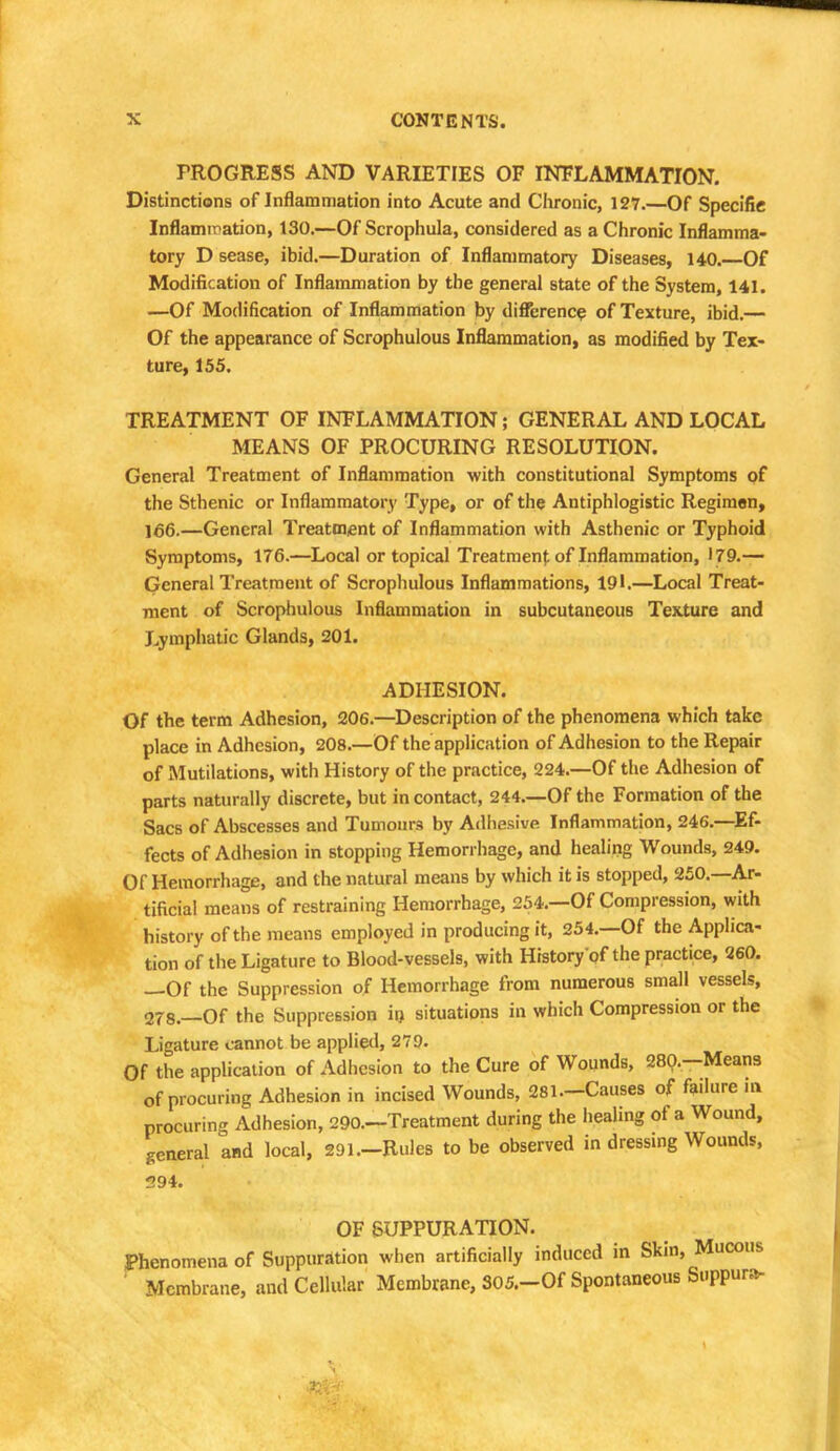 PROGRESS AND VARIETIES OF INFLAMMATION. Distinctions of Inflammation into Acute and Chronic, 127.—Of Specific Inflammation, 130.—Of Scrophula, considered as a Chronic Inflamma- tory D sease, ibid.—Duration of Inflammatory Diseases, 140.—Of Modification of Inflammation by the general state of the System, 141. —Of Modification of Inflammation by difference of Texture, ibid.— Of the appearance of Scrophulous Inflammation, as modified by Tex- ture, 155. TREATMENT OF INFLAMMATION; GENERAL AND LOCAL MEANS OF PROCURING RESOLUTION. General Treatment of Inflammation with constitutional Symptoms of the Sthenic or Inflammatory Type, or of the Antiphlogistic Regiman, 166.—General Treatment of Inflammation with Asthenic or Typhoid Symptoms, 176.—Local or topical Treatment of Inflammation, 179.— General Treatment of Scrophulous Inflammations, 191.—Local Treat- ment of Scrophulous Inflammation in subcutaneous Texture and Lymphatic Glands, 201. ADHESION. Of the term Adhesion, 206.—Description of the phenomena which take place in Adhesion, 208.—Of the application of Adhesion to the Repair of Mutilations, with History of the practice, 224.—Of the Adhesion of parts naturally discrete, but in contact, 244.—Of the Formation of the Sacs of Abscesses and Tumours by Adhesive Inflammation, 246.—Ef- fects of Adhesion in stopping Hemorrhage, and healing Wounds, 249. Of Hemorrhage, and the natural means by which it is stopped, 250.—Ar- tificial means of restraining Hemorrhage, 254.—Of Compression, with history of the means employed in producing it, 254.—Of the Applica- tion of the Ligature to Blood-vessels, with History of the practice, 260. —Of the Suppression of Hemorrhage from numerous small vessels, 278.—Of the Suppression in situations in which Compression or the Ligature cannot be applied, 279. Of the application of Adhesion to the Cure of Wounds, 280.-Means of procuring Adhesion in incised Wounds, 281—Causes of failure in procuring Adhesion, 290—Treatment during the healing of a Wound, general and local, 291.-Rules to be observed in dressing Wounds, 294. OF SUPPURATION. Phenomena of Suppuration when artificially induced in Skin, Mucous Membrane, and Cellular Membrane, S05.-0f Spontaneous Suppura-