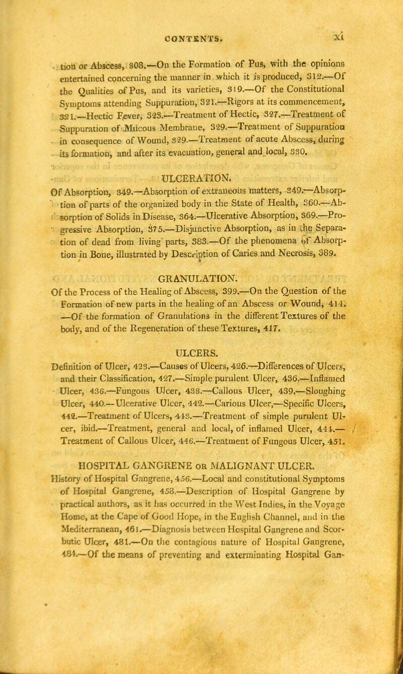 Uon or Abbess, 308.—On the Formation of Pus, with the opinions entertained concerning the manner in which it is produced, 312.—Of the Qualities of Pus, and its varieties, 319.—Of the Constitutional Symptoms attending Suppuration, 321.—Rigors at its commencement, 321. Hectic Fever, 323.'—Treatment of Hectic, 327.—Treatment of Suppuration of JMiicous Membrane, 329.—Treatment of Suppuration in consequence of Wound, 329.—Treatment of acute Abscess, during its formation, and after its evacuation, general andjocal, sso. • ULCERATION. Of Absorption, 349.—Absorption of extraneous matters, 349.—Absorp- tion of parts of the organized body in the State of Health, 360.—Ab- sorption of Solids in Disease, 364.—Ulcerative Absorption, S69.—Pro- gressive Absorption, 375.—Disjunctive Absorption, as in ihe Separa- tion of dead from living parts, 383.—Of the phenomena «>f Absorp- tion in Bone, illustrated by Description of Caries and Necrosis, S89. GRANULATION. Of the Process of the Healing of Abscess, 399.—On the Question of the Formation of new parts in the healing of an Abscess or Wound, 414. —Of the formation of Granulations in the different Textures of the body, and of the Regeneration of these Textures, 417. ULCERS. Definition of Ulcer, 423.—Causes of Ulcers, 426.~Differences of Ulcers, and their Classification, 427.—Simple purulent Ulcer, 436.—Inflamed Ulcer, 436.—Fungous Ulcer, 438.—Callous Ulcer, 439.—Sloughing Ulcer, 440.—Ulcerative Ulcer, 442.—Carious Ulcer,—Specific Ulcers, 442.—Treatment of Ulcers, 443.—Treatment of simple purulent Ul- cer, ibid.—Treatment, general and local, of inflamed Ulcer, 441.— Treatment of Callous Ulcer, 446.—Treatment of Fungous Ulcer, 451. HOSPITAL GANGRENE OR MALIGNANT ULCER. History of Hospital Gangrene, 456.—Local and constitutional Symptoms of Hospital Gangrene, 453.—Description of Hospital Gangrene by practical authors, as it has occurred in the West Indies, in the Voyage Home, at the Cape of Good Hope, in the English Channel, and in the Mediterranean, 461.—Diagnosis between Hospital Gangrene and Scor- butic Ulcer, 481.—On the contagious nature of Hospital Gangrene, 481.—Of the means of preventing and exterminating Hospital Gan-