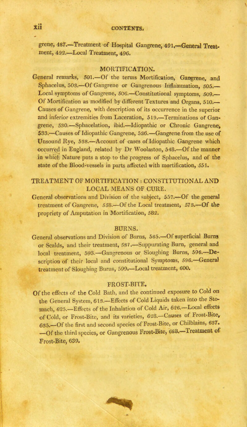 grene, 487.—Treatment of Hospital Gangrene, 491.—General Treat- ment, 492.—Local Treatment, 496. MORTIFICATION. General remarks, 501.—Of the terms Mortification, Gangrene, and Sphacelus, 508.—Of Gangrene or Gangrenous Inflammation, 505.— Local symptoms of Gangrene, 50G.—Constitutional symptoms, 509.— Of Mortification as modified by different Textures and Organs, 510.— Causes of Gangrene, with description of its occurrence in the superior and inferior extremities from Laceration, 519.—Terminations of Gan- grene, 530.—Sphacelation, ibid.—Idiopathic or Chronic Gangrene, 533.—Causes of Idiopathic Gangrene, 536.—Gangrene from the use of Unsound Rye, 538.—Account of cases of Idiopathic Gangrene which occurred in England, related by Dr Woolaston, 548.—Of the manner in wbiclj Nature puts a stop to the progress of Sphacelus, and of the state of the Blood-vessels in parts affected with mortification, 551. TREATMENT OF MORTIFICATION : CONSTITUTIONAL AND LOCAL MEANS OF CURE. General observations and Division of the subject, 557.—Of the general treatment of Gangrene, 558.—Of the Local treatment, 573.—Of the propriety of Amputation in Mortification, 582. BURNS. General observations and Division of Burns, 585.—Of superficial Burns or Scalds, and their treatment, 587.—Suppurating Burn, general and local treatment, 593.—Gangrenous or Sloughing Burns, 596.—De- scription of their local and constitutional Symptoms, 596.—General treatment of Sloughing Burns, 599.—Local treatment, 600. FROST-BITE. Of the effects of the Cold Bath, and the continued exposure to Cold on the General System, 613.—Effects of Cold Liquids taken into the Sto- mach, 625.—Effects of the Inhalation of Cold Air, 626.—Local effects of Cold, or Frost-Bitc, anil its varieties, 628.—Causes of Frost-Bite, 6S5._Of the first and second species of Frost-Bite, or Chilblains, 637. —Of the third species, or Gangrenous Frost-Bite, 688.—Treatment of Frost-Bite, 639.