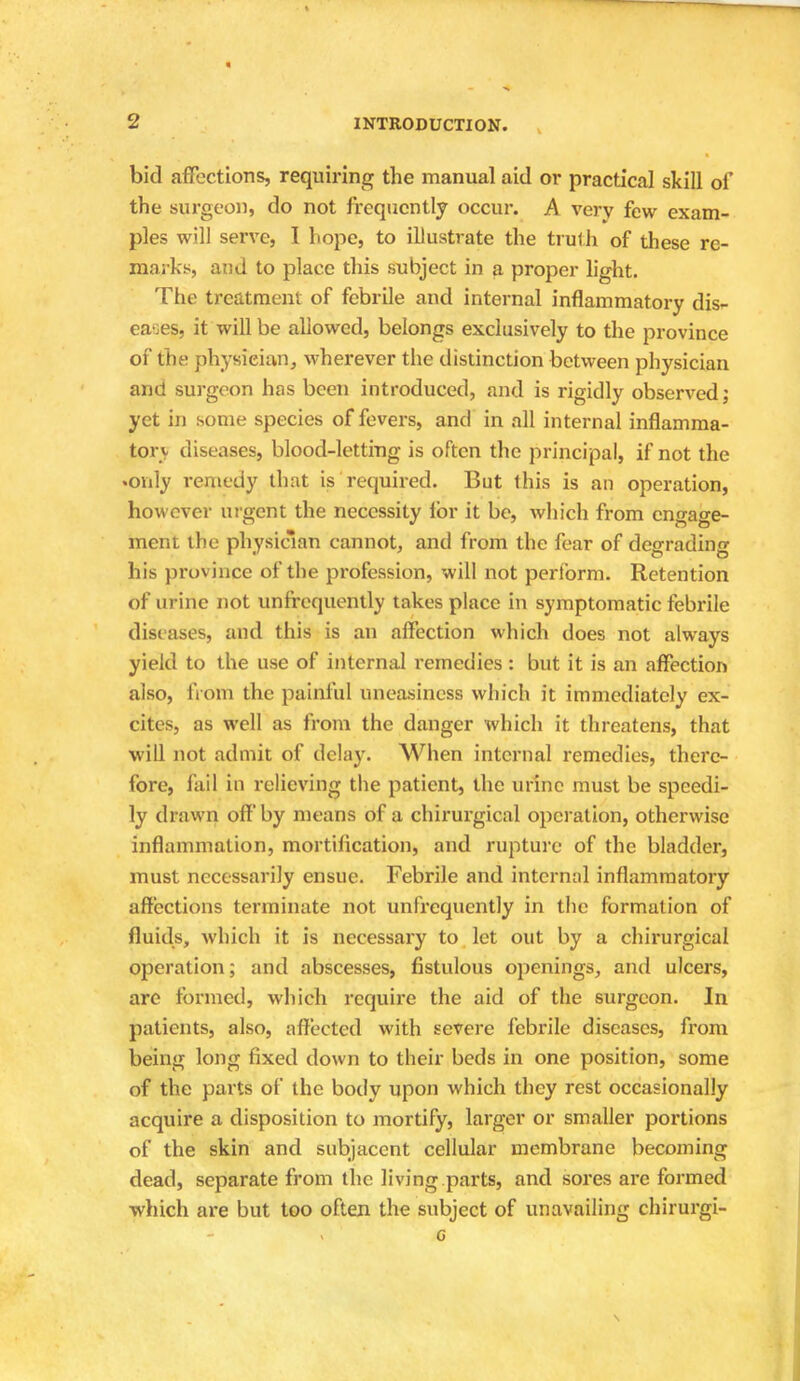 bid affections, requiring the manual aid or practical skill of the surgeon, do not frequently occur. A very few exam- ples will serve, I hope, to illustrate the truth of these re- marks, aud to place this subject in a proper light. The treatment of febrile and internal inflammatory dis- eaoes, it will be allowed, belongs exclusively to the province of the physician, wherever the distinction between physician and surgeon has been introduced, and is rigidly observed; yet in some species of fevers, and in all internal inflamma- tory diseases, blood-letting is often the principal, if not the •only remedy that is required. But this is an operation, however urgent the necessity lor it be, which from engage- ment the physician cannot, and from the fear of degrading his province of the profession, will not perform. Retention of urine not unfrequenlly takes place in symptomatic febrile diseases, and this is an affection which does not always yield to the use of internal remedies : but it is an affection aiso, from the painful uneasiness which it immediately ex- cites, as well as from the danger which it threatens, that will not admit of delay. When internal remedies, there- fore, fail in relieving the patient, the urine must be speedi- ly drawn off'by means of a chirurgical operation, otherwise inflammation, mortification, and rupture of the bladder, must necessarily ensue. Febrile and internal inflammatory affections terminate not unfrequcntly in the formation of fluids, which it is necessary to let out by a chirurgical operation; and abscesses, fistulous openings, and ulcers, are formed, which require the aid of the surgeon. In patients, also, affected with severe febrile diseases, from being long fixed down to their beds in one position, some of the parts of the body upon which they rest occasionally acquire a disposition to mortify, larger or smaller portions of the skin and subjacent cellular membrane becoming dead, separate from the living parts, and sores are formed which are but too often the subject of unavailing chirurgi- c