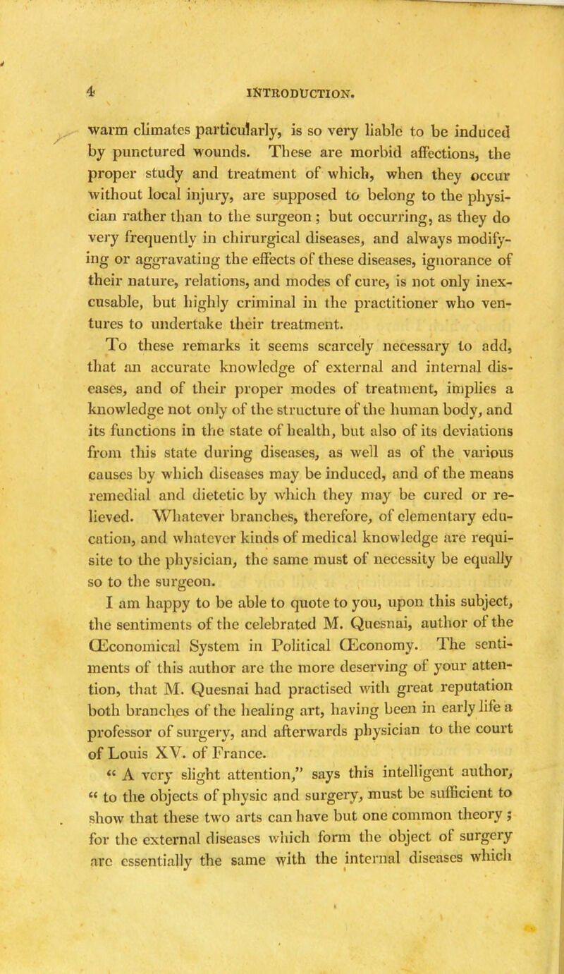 warm climates particularly, is so very liable to be induced by punctured wounds. These are morbid affections, the proper study and treatment of which, when they occur without local injury, are supposed to belong to the physi- cian rather than to the surgeon ; but occurring, as they do very frequently in chirurgical diseases, and always modify- ing or aggravating the effects of these diseases, ignorance of their nature, relations, and modes of cure, is not only inex- cusable, but highly criminal in the practitioner who ven- tures to undertake their treatment. To these remarks it seems scarcely necessary to add, that an accurate knowledge of external and internal dis- eases, and of their proper modes of treatment, implies a knowledge not only of the structure of the human body, and its functions in the state of health, but also of its deviations from this state during diseases, as well as of the various Causes by which diseases may be induced, and of the means remedial and dietetic by which they may be cured or re- lieved. Whatever branches, therefore, of elementary edu- cation, and whatever kinds of medical knowledge are requi- site to the physician, the same must of necessity be equally so to the surgeon. I am happy to be able to quote to you, upon this subject, the sentiments of the celebrated M. Quesnai, author of the (Economical System in Political (Economy. The senti- ments of this author are the more deserving of your atten- tion, that M. Quesnai had practised with great reputation both branches of the healing art, having been in early life a professor of surgery, and afterwards physician to the court of Louis XV. of France.  A very slight attention, says this intelligent author, « to the objects of physic and surgery, must be sufficient to show that these two arts can have but one common theory ; for the external diseases which form the object of surgery arc essentially the same with the internal diseases which