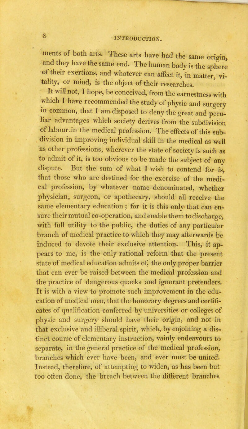 roents of both arts. These arts have had the same origin, and they have the same end. The human body is the sphere of their exertions, and whatever can affect it, in matter, vi- tality, or mind, is the object of their researches. It wil] not, I hope, be conceived, from the earnestness with which I have recommended the study of physic and surgery in common, that I am disposed to deny the great and pecu- liar advantages which society derives from the subdivision of labour .in the medical profession. The effects of this sub- division in improving individual skill in the medical as well as other professions, wherever the state of society is such as to admit of it, is too obvious to be made the subject of any dispute. But the sum of what I wish to contend for is, that those who are destined for the exercise of the medi- cal profession, by whatever name denominated, whether physician, surgeon, or apothecary, should all receive the same elementary education ; for it is this only that can en- sure their mutual co-operation, and enable them to discharge, with full utility to the public, the duties of any particular branch of medical practice to which they may afterwards be induced to devote their exclusive attention. This, it ap- pears to me, is the only rational reform that the present state of medical education admits of, the only proper barrier that can ever be raised between the medical profession and the practice of dangerous quacks and ignorant pretenders. It is with a view to promote such improvement in the edu- cation of medical men, that the honorary degrees and certifi- cates of qualification confci'red by universities or colleges of physic and surgery should have their origin, and not in that exclusive and illiberal spirit, which, by enjoining a dis- tinct course of elementary instruction, vainly endeavours to separate, in the general practice of the medical profession, branches which ever have been, and ever must be united. Instead, therefore, of attempting to widen, as has been but too often done, the breach between the different branches I