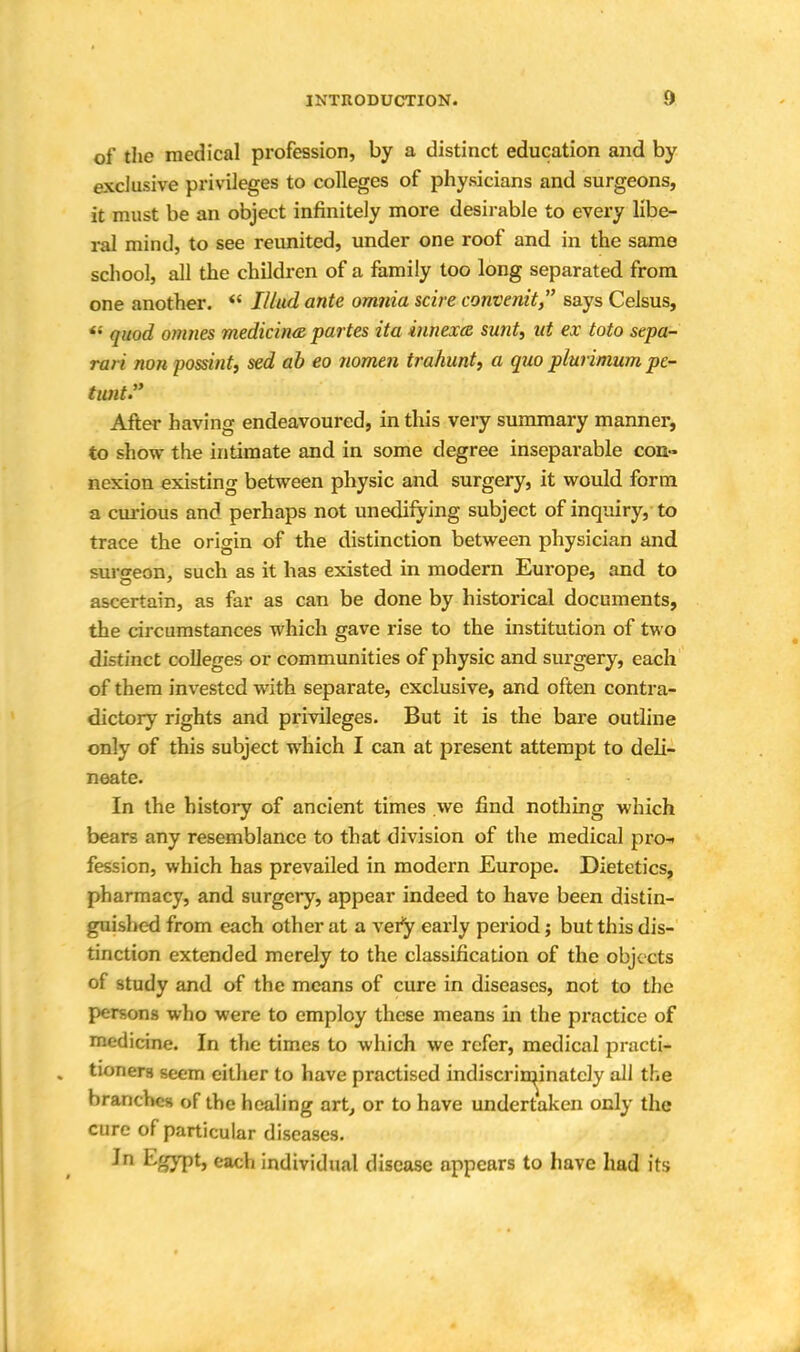 of the medical profession, by a distinct education and by exclusive privileges to colleges of physicians and surgeons, it must be an object infinitely more desirable to every libe- ral mind, to see reunited, under one roof and in the same school, all the children of a family too long separated from one another.  Mud ante omnia scire convenit, says Celsus, '•' quod omnes medicina partes ita innexcz sunt, ut ex toto sepa- ra/ i mm possint, sed ab eo nomen trahunt, a quo plurimum pc- tunt:y After having endeavoured, in this very summary manner, to show the intimate and in some degree inseparable con- nexion existing between physic and surgery, it would form a curious and perhaps not unedifying subject of inquiry, to trace the origin of the distinction between physician and. surgeon, such as it has existed in modern Europe, and to ascertain, as far as can be done by historical documents, the circumstances which gave rise to the institution of two distinct colleges or communities of physic and surgery, each of them invested with separate, exclusive, and often contra- dictory rights and privileges. But it is the bare outline only of this subject which I can at present attempt to deli- neate. In the history of ancient times .we find nothing which bears any resemblance to that division of the medical pro-, fession, which has prevailed in modern Europe. Dietetics, pharmacy, and surgery, appear indeed to have been distin- guished from each other at a very early period; but this dis- tinction extended merely to the classification of the objects of study and of the means of cure in diseases, not to the persons who were to employ these means in the practice of medicine. In the times to which we refer, medical practi- twnam seem either to have practised indiscriminately all the branches of the healing art, or to have undertaken only the cure of particular diseases. In Egypt, each individual disease appears to have had its