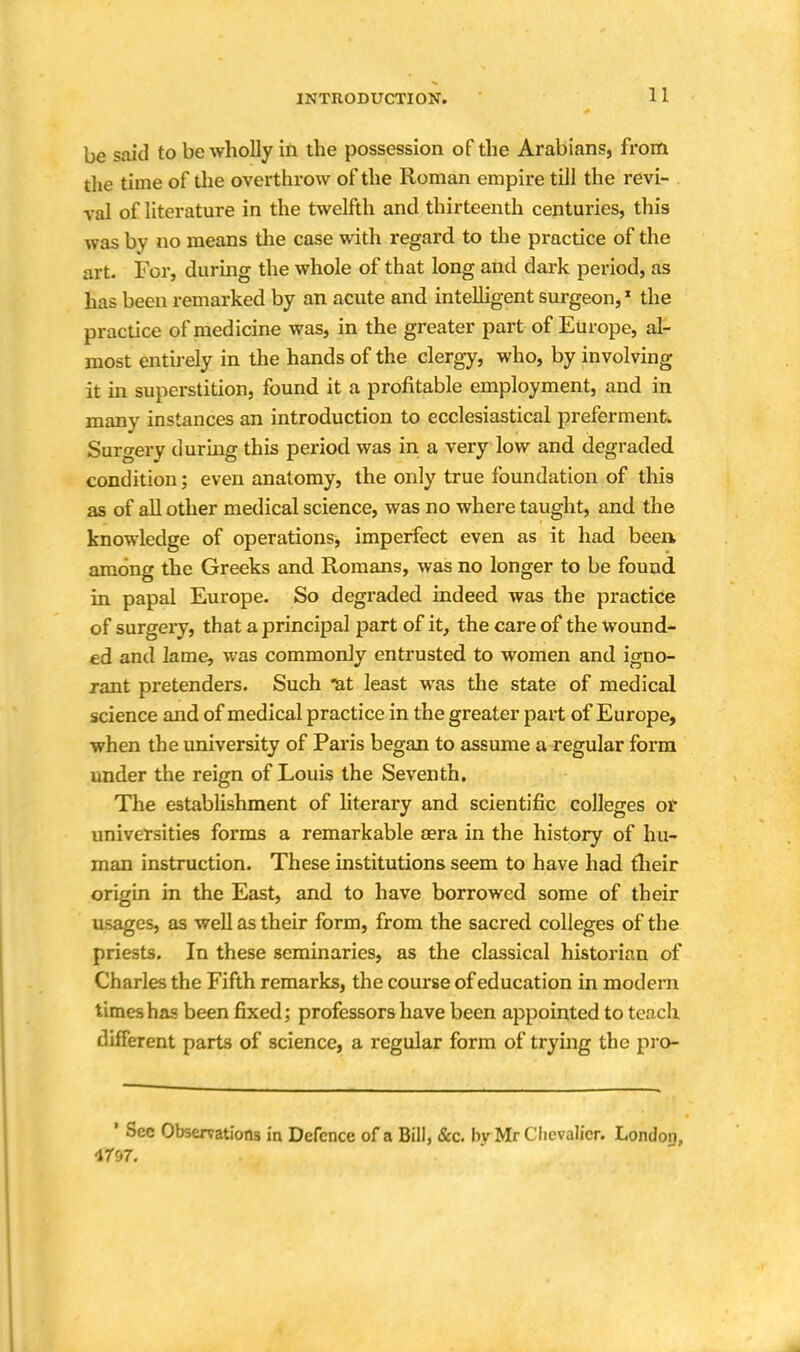 1 1 be said to be wholly in the possession of the Arabians, from die time of the overthrow of the Roman empire till the revi- val of literature in the twelfth and thirteenth centuries, this was bv no means the case with regard to the practice of the art. For, during the whole of that long and dark period, as has been remarked by an acute and intelligent surgeon,1 the practice of medicine was, in the greater part of Europe, al- most entirely in the hands of the clergy, who, by involving it in superstition, found it a profitable employment, and in many instances an introduction to ecclesiastical preferment. Surgery during this period was in a very low and degraded condition; even anatomy, the only true foundation of this as of all other medical science, was no where taught, and the knowledge of operations, imperfect even as it had been among the Greeks and Romans, was no longer to be found in papal Europe. So degraded indeed was the practice of surgery, that a principal part of it, the care of the Wound- ed and lame, was commonly entrusted to women and igno- rant pretenders. Such *at least was the state of medical science and of medical practice in the greater part of Europe, when the university of Paris began to assume a regular form under the reign of Louis the Seventh. The establishment of literary and scientific colleges or universities forms a remarkable sera in the history of hu- man instruction. These institutions seem to have had their origin in the East, and to have borrowed some of their usages, as well as their form, from the sacred colleges of the priests. In these seminaries, as the classical historian of Charles the Fifth remarks, the course of education in modern times has been fixed; professors have been appointed to teach different parts of science, a regular form of trying the pro- ' Sec Observations in Defence of a Bill, &c. bv Mr Chevalier. London,