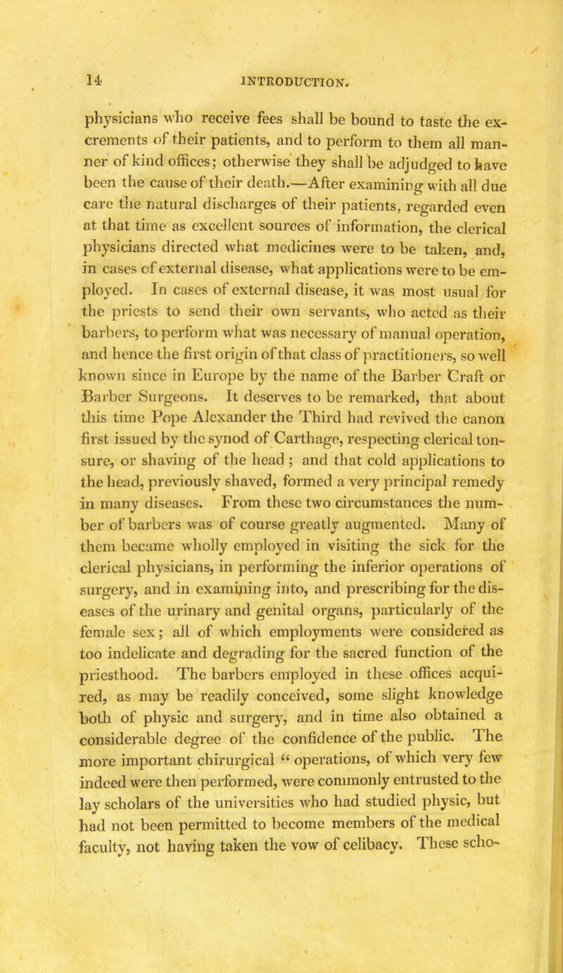 physicians who receive fees shall be bound to taste the ex- crements of their patients, and to perform to them all man- ner of kind offices; otherwise they shall be adjudged to have been the cause of their death.—After examining with all due care the natural discharges of their patients, regarded even at that time as excellent sources of information, the clerical physicians directed what medicines were to be taken, and, in cases cf external disease, what applications were to be em- ployed. In cases of external disease, it was most usual for the priests to send their own servants, who acted as their barbers, to perform what was necessary of manual operation, and hence the first origin of that class of practitioners, so well known since in Europe by the name of the Barber Craft or Barber Surgeons. It deserves to be remarked, that about this time Pope Alexander the Third had revived the canon first issued by the synod of Carthage, respecting clerical ton- sure, or shaving of the head ; and that cold applications to the head, previously shaved, formed a very principal remedy in many diseases. From these two circumstances the num- ber of barbers was of course greatly augmented. Many of them became wholly employed in visiting the sick for the clerical physicians, in performing the inferior operations of surgery, and in examining into, and prescribing for the dis- eases of the urinary and genital organs, particularly of the female sex; ail of which employments were considered as too indelicate and degrading for the sacred function of the priesthood. The barbers employed in these offices acqui- red, as may be readily conceived, some slight knowledge both of physic and surgery, and in time also obtained a considerable degree of the confidence of the public. The more important chirurgical  operations, of which very few indeed were then performed, were commonly entrusted to the lay scholars of the universities who had studied physic, but had not been permitted to become members of the medical faculty, not having taken the vow of celibacy. These scho-