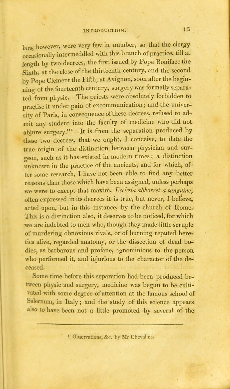 lars, however, were very few in number, so that the clergy occasionally intermeddled with this branch of practice, till at length by two decrees, the first issued by Pope Boniface the Sixth, at the close of the thirteenth century, and the second by Pope Clement the Fifth, at Avignon, soon after the begin- ning of the fourteenth century, surgery was formally separa- ted from physic. The priests were absolutely forbidden to practise it under pain of excommunication; and the univer- sity of Paris, in consequence of these decrees, refused to ad- mit any student into the faculty of medicine who did not abjure surgery.1 It is from the separation produced by these two decrees, that we ought, I conceive, to date the true origin of the distinction between physician and sur- geon, such as it has existed in modern times; a distinction unknown in the practice of the ancients, and for which, af- ter some research, I have not been able to find any better reasons than those which have been assigned, unless perhaps we were to except that maxim, Ecclesia abhorret a sanguine, often expressed in its decrees it is true, but never, I believe, acted upon, but in this instance, by the church of Rome.- This is a distinction also, it deserves to be noticed, for which we are indebted to men who, though they made little scruple of murdering obnoxious rivals, or of burning reputed here- tics alive, regarded anatomy, or the dissection of dead bo- dies, as barbarous and profane, ignominious to the person who performed it, and injurious to the character of the de- ceased. Some time before this separation had been produced be- tween physic and surgery, medicine was begun to be culti- vated with some degree of attention at the famous school of Salernum, in Italy; and the study of this science appears also to have been not a little promoted by several of the