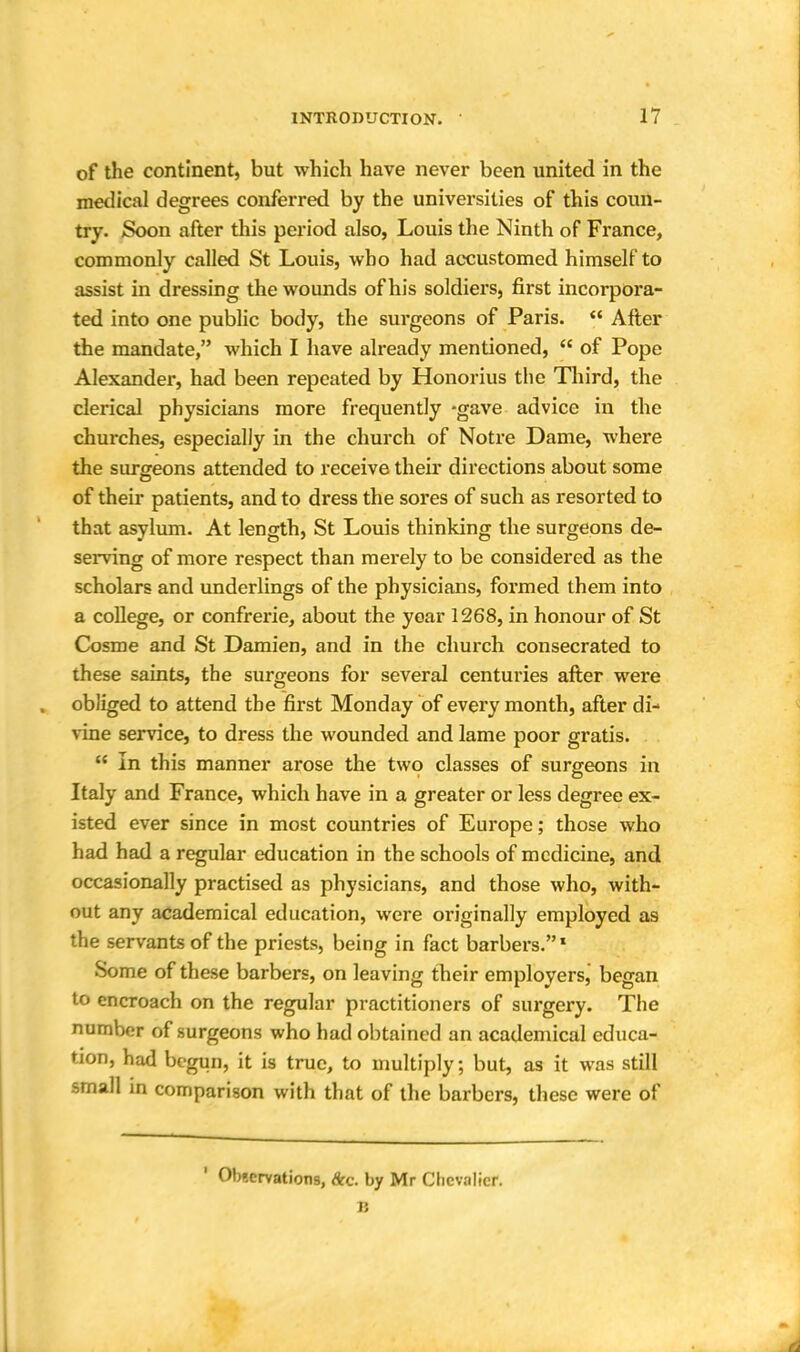 of the continent, but which have never been united in the medical degrees conferred by the universities of this coun- try. Soon after this period also, Louis the Ninth of France, commonly called St Louis, who had accustomed himself to assist in dressing the wounds of his soldiers, first incorpora- ted into one public body, the surgeons of Paris.  After the mandate, which I have already mentioned,  of Pope Alexander, had been repeated by Honorius the Third, the clerical physicians more frequently -gave advice in the churches, especially in the church of Notre Dame, where the surgeons attended to receive their directions about some of their patients, and to dress the sores of such as resorted to that asylum. At length, St Louis thinking the surgeons de- serving of more respect than merely to be considered as the scholars and underlings of the physicians, formed them into a college, or confrerie, about the year 1268, in honour of St Cosme and St Damien, and in the church consecrated to these saints, the surgeons for several centuries after were obliged to attend the first Monday of every month, after di- vine service, to dress the wounded and lame poor gratis.  In this manner arose the two classes of surgeons in Italy and France, which have in a greater or less degree ex- isted ever since in most countries of Europe; those who had had a regular education in the schools of medicine, and occasionally practised as physicians, and those who, with- out any academical education, were originally employed a9 the servants of the priests, being in fact barbers.1 Some of these barbers, on leaving their employers, began to encroach on the regular practitioners of surgery. The number of surgeons who had obtained an academical educa- tion, had begun, it is true, to multiply; but, as it was still small in comparison with that of the barbers, these were of Observations, &c. by Mr Chevalier. 15